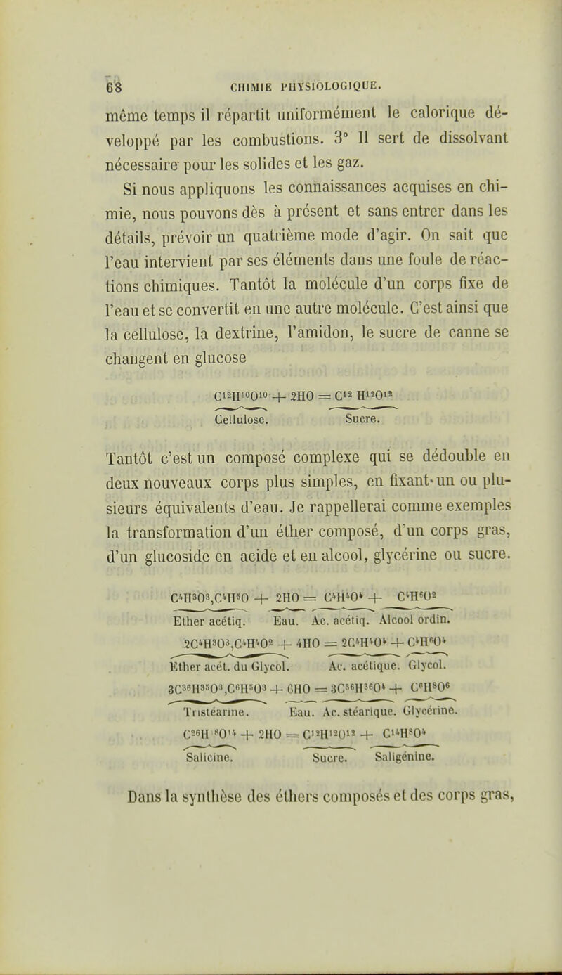 même temps il répartit miiformément le calorique dé- veloppé par les combustions. 3° Il sert de dissolvant nécessaire pour les solides et les gaz. Si nous appliquons les connaissances acquises en chi- mie, nous pouvons dès à présent et sans entrer dans les détails, prévoir un quatrième mode d'agir. On sait que l'eau intervient par ses éléments dans une foule de réac- tions chimiques. Tantôt la molécule d'un corps fixe de l'eau et se convertit en une autre molécule. C'est ainsi que la cellulose, la dextrine, l'amidon, le sucre de canne se changent en glucose CiaH'OOio + 2H0 = C»^ Ri^Oi* Cellulose. Sucre. Tantôt c'est un composé complexe qui se dédouble en deux nouveaux corps plus simples, en fixant- un ou plu- sieurs équivalents d'eau. Je rappellerai comme exemples la transformation d'un éther composé, d'un corps gras, d'un glucoside en acide et en alcool, glycérine ou sucre. C4H303,C4H50 + 2H0 = C»H40* + Cm^O^ Elher acétiq. Eau. Ac. acétiq. Alcool ordin. 2C'iH303,CiH402 4- 4H0 = 2C»H40* -+- C^H^O* EUier acél. du Glycol. Ac. acétique. Glycol. 3C38H 3503,C6H303 -\- GHO = 3C36H360» + C<'H806 Tnstéarine. Eau. Ac. stéarique. Glycérine. C56H O'i + 2H0 = CHi20iî + Ct*H80* Saliclne. Sucre. Saligénine. Dans la synthèse des éthers composés et des corps gras,