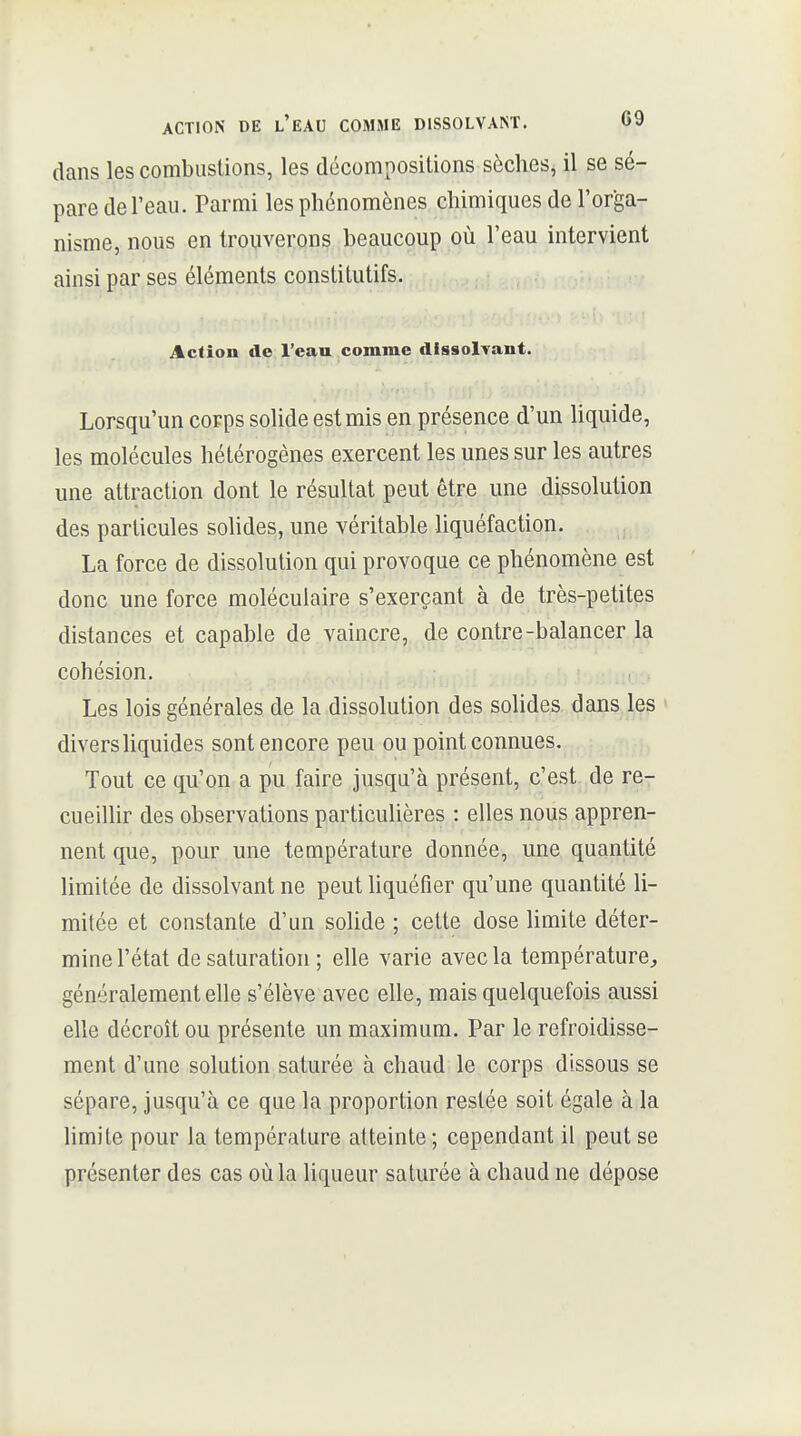 dans les combustions, les décompositions sèches^ il se sé- pare de l'eau. Parmi les phénomènes chimiques de l'orga- nisme, nous en trouverons beaucoup où l'eau intervient ainsi par ses éléments constitutifs. Action de l'eau comme dissolvant. Lorsqu'un corps solide est mis en présence d'un liquide, les molécules hétérogènes exercent les unes sur les autres une attraction dont le résultat peut être une dissolution des particules solides, une véritable liquéfaction. La force de dissolution qui provoque ce phénomène est donc une force moléculaire s'exerçant à de très-petites distances et capable de vaincre, de contre-balancer la cohésion. Les lois générales de la dissolution des solides dans les divers liquides sont encore peu ou point connues. Tout ce qu'on a pu faire jusqu'à présent, c'est de re- cueillir des observations particulières : elles nous appren- nent que, pour une température donnée, une quantité limitée de dissolvant ne peut liquéfier qu'une quantité li- mitée et constante d'un solide ; cette dose limite déter- mine l'état de saturation ; elle varie avec la température, généralement elle s'élève avec elle, mais quelquefois aussi elle décroît ou présente un maximum. Par le refroidisse- ment d'une solution saturée à chaud le corps dissous se sépare, jusqu'à ce que la proportion restée soit égale à la limite pour la température atteinte ; cependant il peut se présenter des cas où la liqueur saturée à chaud ne dépose