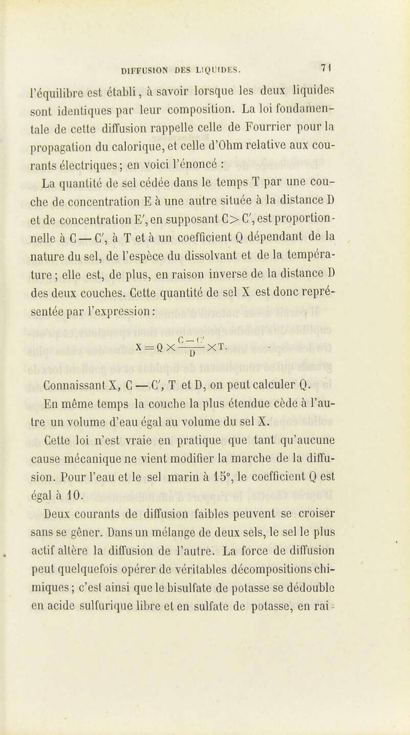 l'équilibre est établi, à savoir lorsque les deux liquides sont identiques par leur composition. La loi fondamen- tale de cette diffusion rappelle celle de Fourrier pour la propagation du calorique, et celle d'Ohm relative aux cou- rants électriques; en voici l'énoncé : La quantité de sel cédée dans le temps T par une cou- che de concentration E à une autre située à la distance D et de concentration E', en supposant C> C, est proportion- nelle à C — C, à T et à un coefficient Q dépendant de la nature du sel, de l'espèce du dissolvant et de la tempéra- ture ; elle est, de plus, en raison inverse de la distance D des deux couches. Cette quantité de sel X est donc repré- sentée par l'expression : C —(■/ X = QX—jpXT. Connaissant X, C — C, T et D, on peut calculer Q. En même temps la couche la plus étendue cède à l'au- tre un volume d'eau égal au volume du sel X. Cette loi n'est vraie en pratique que tant qu'aucune cause mécanique ne vient modifier la marche de la diffu- sion. Pour l'eau et le sel marin à 15°, le coefficient Q est égal à 10. Deux courants de diffusion faibles peuvent se croiser sans se gêner. Dans un mélange de deux sels, le sel le plus actif altère la diffusion de l'autre. La force de diffusion peut quelquefois opérer de véritables décompositions chi- miques ; c'est ainsi que le bisulfate de potasse se dédouble en acide sulfurique libre et en sulfate de potasse, en rai -