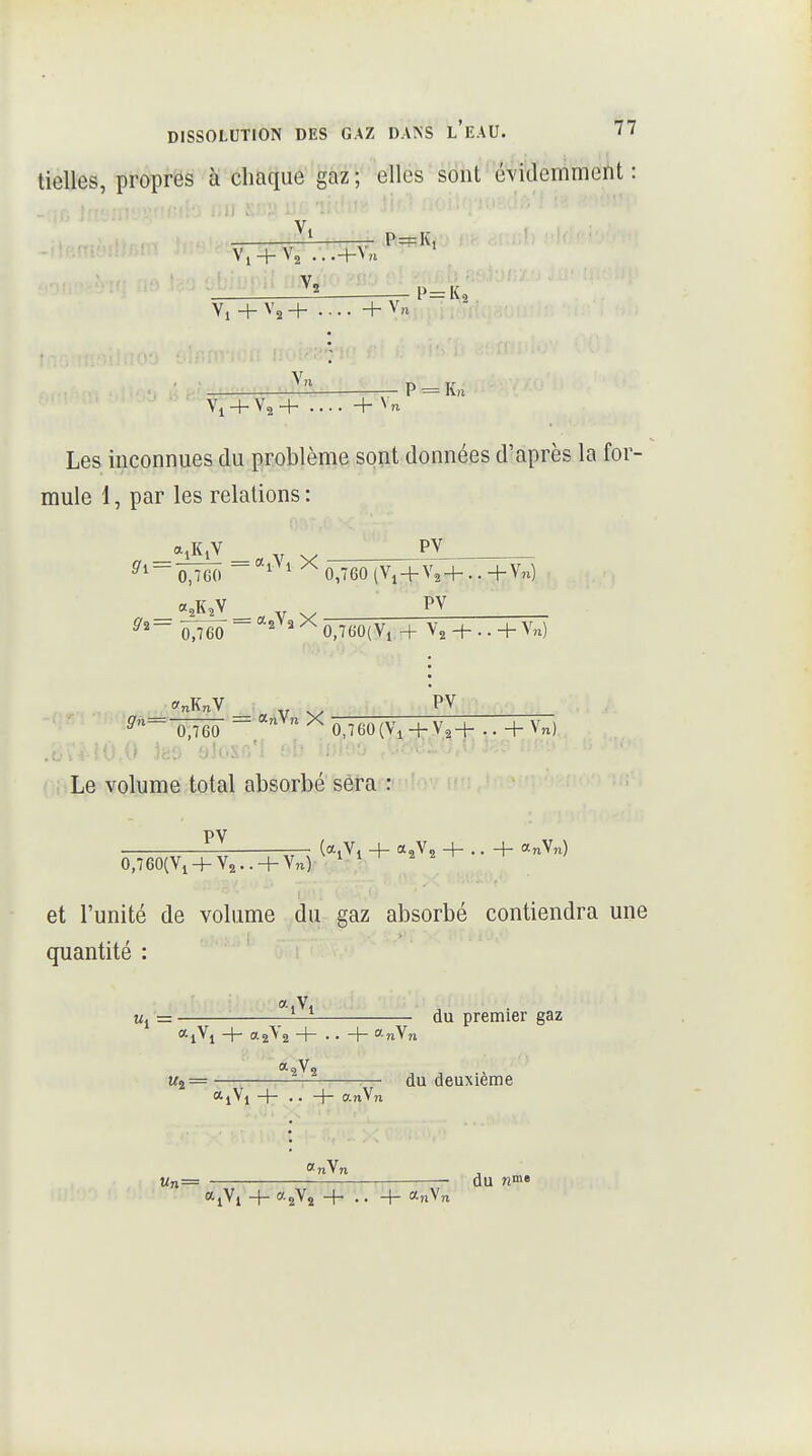 tielles, propres à chaque gaz; elles sont^'évMemment : Vi V, + V, ...+\n P=K, Vi + V, + ....+ V„ P = lv,i '- Vi + V2+ .... + V, Les inconnues du problème sont données d'après la for- mule 1, par les relations : 0,760 0,760 tVi + V24-. .+V„) PV 0,760(Vi -H V2 -f- ..+Vn) PV 0,760 * ^-Ô^TëÔ - ^^ ^ 0,760(\\ + V2+ .. + Vn) .j,.;^ ^ô 0 Iho 't'î.y; ■ Le volume total absorbé sera : PV (ajVi + a.V^ + .. + «nVn) 0,760(Yi + Y2.. + Vn) et l'unité de volume du gaz absorbé contiendra une quantité : u, = — du premier gaz *lVi + a-îVî + . . + o.n\n «2=— :— du deuxième <*lVl + • • + anVn