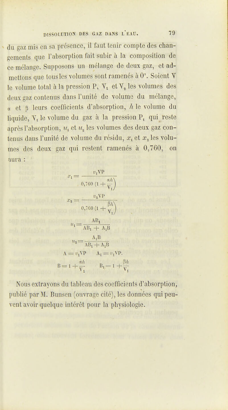 du gaz mis en sa présence, il faut tenir compte des chan- gements que l'absorption fait subir à la composition de ce mélange. Supposons un mélange de deux gaz, et ad- mettons que tous les volumes sont ramenés à 0. Soient V le volume total à la pression P, Vi et les volumes des deiLX gaz contenus dans l'unité de volume du mélange, a et p leurs coefficients d'absorption, h le volume du liquide, Yi le volume du gaz à la pression qui reste après l'absorption, et les volumes des deux gaz con- tenus dans l'unité de volume du résidu, et les volu- mes des deux gaz qui restent ramenés à 0,760, on aura : i^.VP X, = ' a/i\ 0,760 + Vz\P 0,760 (l + ^J *~ABi + A,B A = î^iVP Aj = l'iVP. a/i ^ P/i Nous extrayons du tableau des coefficients d'absorption, publié par M. Bunsen (ouvrage cité), les données qui peu- vent avoir quelque intérêt pour la physiologie.