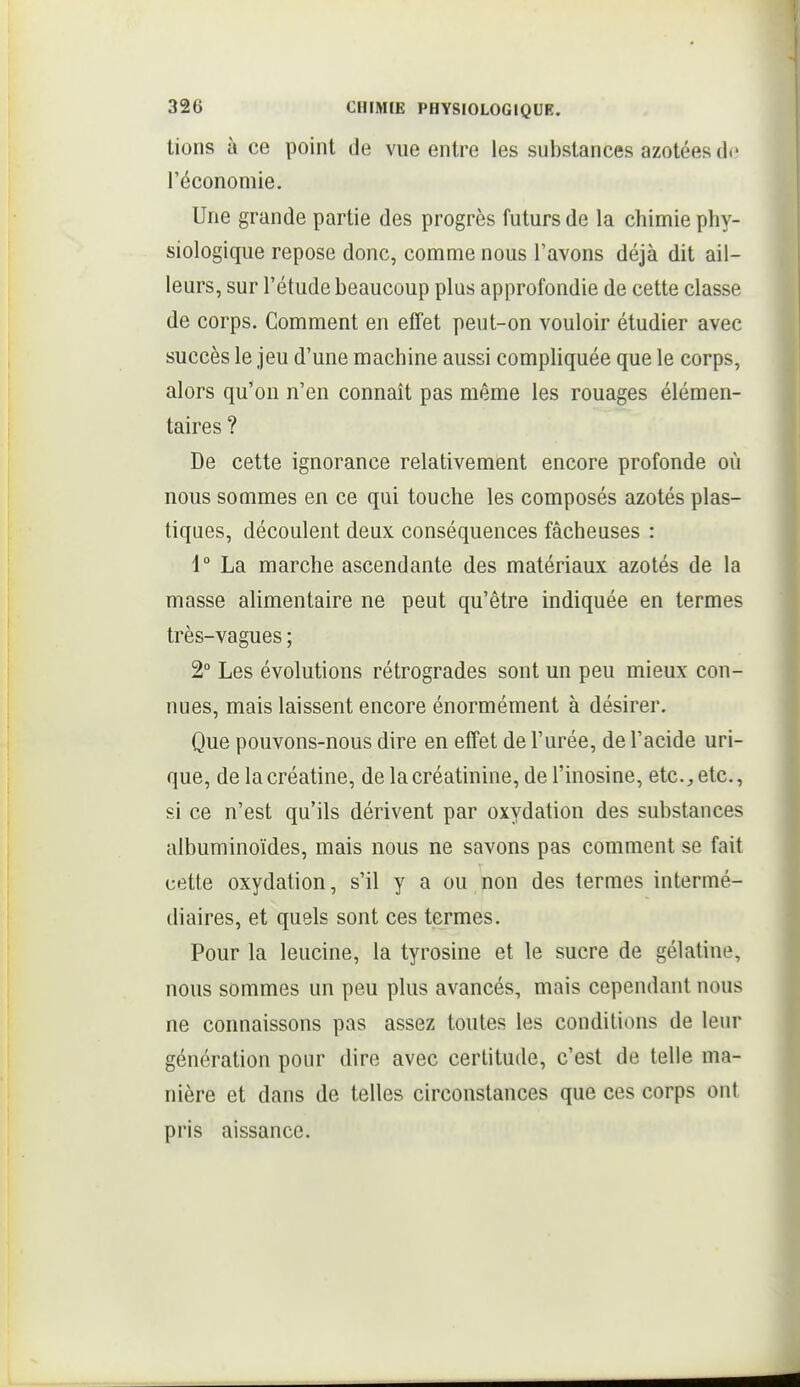 lions à ce point de vue entre les substances azotées do l'économie. Une grande partie des progrès futurs de la chimie phy- siologique repose donc, comme nous l'avons déjà dit ail- leurs, sur l'étude beaucoup plus approfondie de cette classe de corps. Comment en effet peut-on vouloir étudier avec succès le jeu d'une machine aussi compliquée que le corps, alors qu'on n'en connaît pas même les rouages élémen- taires ? De cette ignorance relativement encore profonde où nous sommes en ce qui touche les composés azotés plas- tiques, découlent deux conséquences fâcheuses : 1° La marche ascendante des matériaux azotés de la masse alimentaire ne peut qu'être indiquée en termes très-vagues ; 2° Les évolutions rétrogrades sont un peu mieux con- nues, mais laissent encore énormément à désirer. Que pouvons-nous dire en effet de l'urée, de l'acide uri- que, de la créatine, de la créatinine, de l'inosine, etc., etc., si ce n'est qu'ils dérivent par oxydation des substances albuminoïdes, mais nous ne savons pas comment se fait cette oxydation, s'il y a ou non des termes intermé- diaires, et quels sont ces termes. Pour la leucine, la tyrosine et le sucre de gélatine, nous sommes un peu plus avancés, mais cependant nous ne connaissons pas assez toutes les conditions de leur génération pour dire avec certitude, c'est de telle ma- nière et dans de telles circonstances que ces corps ont pris aissance.