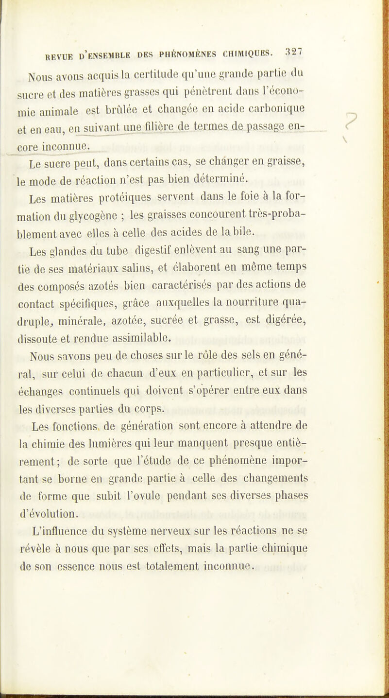 Nous avons acquis la certitude qu'une grande partie du sucre et des matières grasses qui pénètrent dans l'écono- mie animale est brûlée et changée en acide carbonique et en eau, en suivant une filière de termes de passage en- core inconnue. Le sucre peut, dans certains cas, se changer en graisse, le mode de réaction n'est pas bien déterminé. Les matières protéiques servent dans le foie à la for- mation du glycogène ; les graisses concourent très-proba- blement avec elles à celle des acides de la bile. Les glandes du tube digestif enlèvent au sang une par- tie de ses matériaux salins, et élaborent en même temps des composés azotés bien caractérisés par des actions de contact spécifiques, grâce auxquelles la nourriture qua- druple^ minérale, azotée, sucrée et grasse, est digérée, dissoute et rendue assimilable. Nous savons peu de choses sur le rôle des sels en géné- ral, sur celui de chacun d'eux en particulier, et sur les échanges continuels qui doivent s'opérer entre eux dans les diverses parties du corps. Les fonctions de génération sont encore à attendre de la chimie des lumières qui leur manquent presque entiè- rement ; de sorte que l'étude de ce phénomène impor- tant se borne en grande partie à celle des changements de forme que subit l'ovule pendant ses diverses phases d'évolution. L'influence du système nerveux sur les réactions ne se révèle à nous que par ses effets, mais la partie chimique de son essence nous est totalement inconnue.