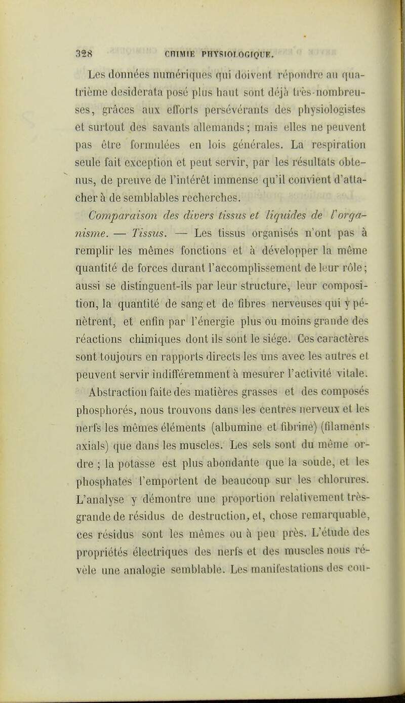 Les données numériques qui doivent répondre au qua- trième desiderata posé plus haut sont déjà ti'ès-nomijreu- ses, grâces aux elïbris persévérants des physiologistes et surtout des savants allemands ; mais elles ne peuvent pas être formulées en lois générales. La respiration seule fait exception et peut servir, par les résultats obte- nus, de preuve de l'intérêt immense qu'il convient d'atta- cher à de semblables recherches. Comparaison des divers tissus et liquides de l'orga- nisme. — Tissus. — Les tissus organisés n'ont pas à remplir les mêmes fonctions et à développer la môme quantité de forces durant l'accomplissement de leur rôle ; aussi se distinguent-ils par leur structure, leur composi- tion, la quantité de sang et défibres nerveuses qui y pé- nètrent, et enfin par l'énergie plus ou moins grande des réactions chimiques dont ils sont le siège. Ces caractères sont toujours en rapports directs les uns avec les autres et peuvent servir indifféremment à mesurer l'activité vitale. Abstraction faite des matières grasses et des composés phosphorés, nous trouvons dans les centres nerveux et les nerfs les mômes éléments (albumine et fibrine) (filaments axials) que dans les muscles. Les sels sont du môme or- dre ; la potasse est plus abondante que la soude, et les phosphates l'emportent de beaucoup sur les chlorures. L'analyse y démontre une proportion relativement très- grande de résidus de destruction, et, chose remarquable, ces résidus sont les mômes ou à peu près. L'étude des propriétés électriques des nerfs et des muscles nous ré- vèle une analogie semblable. Les manifestations des cou-