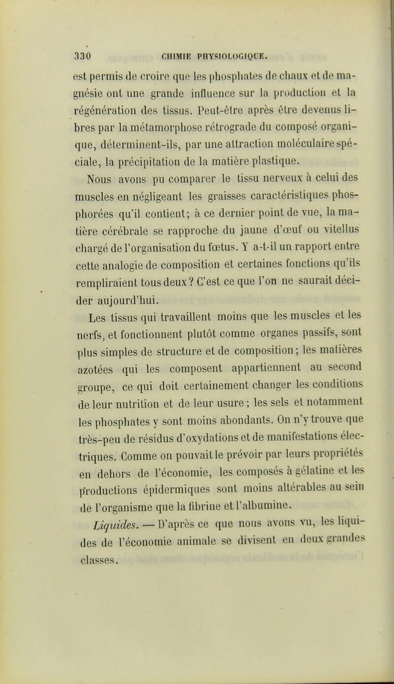 est permis de croire que les phosphates de chaux et de ma- gnésie ont une grande influence sur la production et la régénération des tissus. Peut-être après être devenus li- bres par la métamorphose rétrograde du composé organi- que, déterminent-ils, par une attraction moléculaire spé- ciale, la précipitation de la matière plastique. Nous avons pu comparer le tissu nerveux à celui des muscles en négligeant les graisses caractéristiques phos- phorées qu'il contient; à ce dernier point de vue, la ma- tière cérébrale se rapproche du jaune d'œuf ou vitellus chargé de l'organisation du fœtus. Y a-t-il un rapport entre cette analogie de composition et certaines fonctions qu'ils rempUraient tous deux? C'est ce que l'on ne saurait déci- der aujourd'hui. Les tissus qui travaillent moins que les muscles et les nerfs, et fonctionnent plutôt comme organes passifs, sont plus simples de structure et de composition ; les matières azotées qui les composent appartiennent au second groupe, ce qui doit certainement changer les conditions de leur nutrition et de leur usure ; les sels et notamment les phosphates y sont moins abondants. On n'y trouve que très-peu de résidus d'oxydations et de manifestations élec- triques. Comme on pouvait le prévoir par leurs propriétés en dehors de l'économie, les composés à gélatine et les productions épidermiques sont moins altérables au sein de l'organisme que la fibrine et l'albumine. Liquides. — D'après ce que nous avons vu, les hqui- des de l'économie animale se divisent en deux grandes classes.