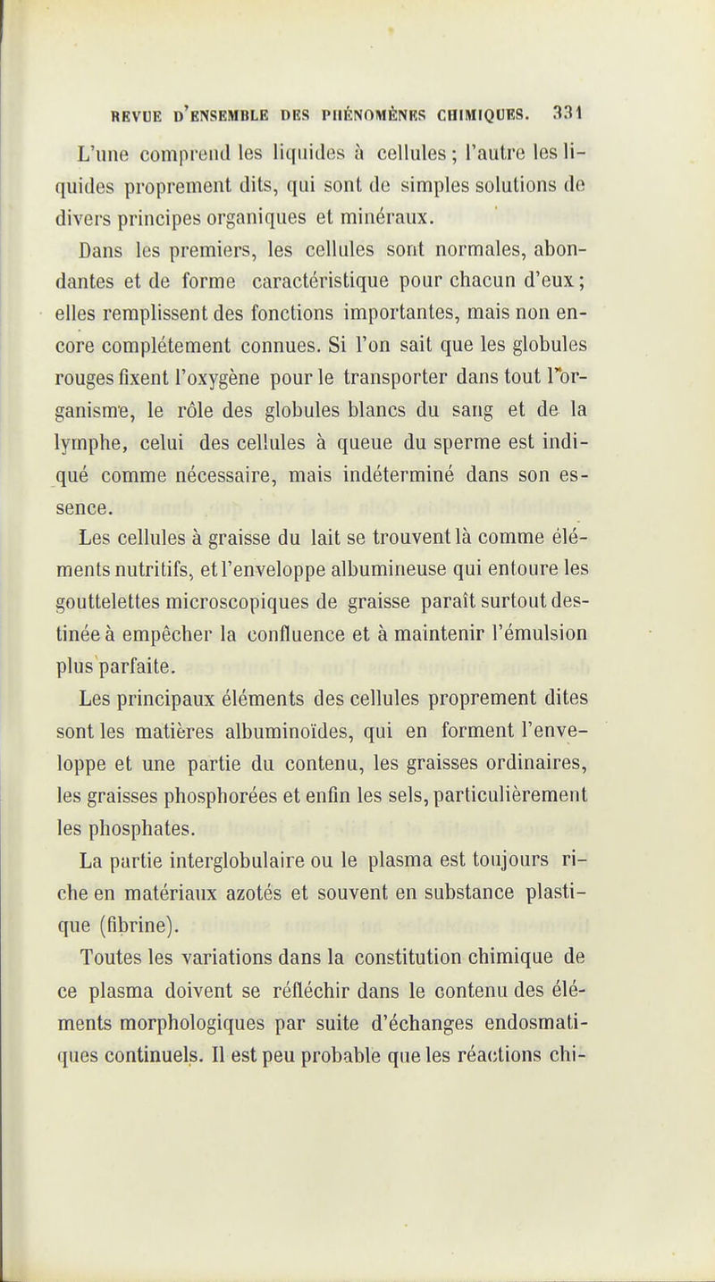 L'une comprend les liqnides à cellules ; l'autre les li- quides proprement dits, qui sont de simples solutions de divers principes organiques et minéraux. Dans les premiers, les cellules sont normales, abon- dantes et de forme caractéristique pour chacun d'eux ; elles remplissent des fonctions importantes, mais non en- core complètement connues. Si l'on sait que les globules rouges fixent l'oxygène pour le transporter dans tout Tor- ganisme, le rôle des globules blancs du sang et de la lymphe, celui des cellules à queue du sperme est indi- qué comme nécessaire, mais indéterminé dans son es- sence. Les cellules à graisse du lait se trouvent là comme élé- ments nutritifs, et l'enveloppe albumineuse qui entoure les gouttelettes microscopiques de graisse paraît surtout des- tinée à empêcher la confluence et à maintenir l'émulsion plus parfaite. Les principaux éléments des cellules proprement dites sont les matières albuminoïdes, qui en forment l'enve- loppe et une partie du contenu, les graisses ordinaires, les graisses phosphorées et enfin les sels, particulièrement les phosphates. La partie interglobulaire ou le plasma est toujours ri- che en matériaux azotés et souvent en substance plasti- que (fibrine). Toutes les variations dans la constitution chimique de ce plasma doivent se réfléchir dans le contenu des élé- ments morphologiques par suite d'échanges endosmati- ques continuels. Il est peu probable que les réactions chi-