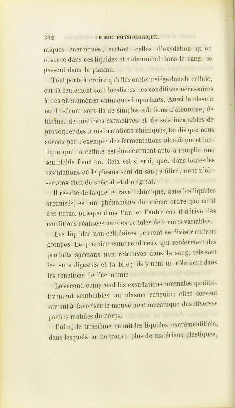 miques énergiques, surtout, celles d'oxydation qu'on observe dans ces liquides et notamment dans le sang, se passent dans le plasma. Tout porte à croire qu'elles ontleur siège dans la cellule, car là seulement sont localisées les conditions nécessaires à des phénomènes chimiques importants. Aussi le plasma ou le sérum sont-ils de simples solutions d'albumine, de fibrine, de matières extractives et de sels incapables de provoquer des transformations chimiques, tandis que nous savons par l'exemple des fermentations alcoolique et lac- tique que la cellule est éminemment apte à remplir une semblable fonction. Cela est si vrai, que, dans toutes les exsudations où le plasma seul du sang a filtré, nous n'ob- servons rien de spécial et d'original. Il résulte de là que le travail chimique, dans les liquides organisés, est un phénomène du même ordre que celui des tissus, puisque dans l'un et l'autre cas il dérive des conditions réalisées par des cellules de formes variables. Les liquides non cellulaires peuvent se diviser en trois groupes. Le premier comprend ceux qui renferment des produits spéciaux non retrouvés dans le sang, tels sont les sucs digestifs et la bile; ils jouent un rôle actif dans les fonctions de l'économie. Le second comprend les exsudations normales qualita- tivement semblables au plasma sanguin ; elles servent surtout à favoriser le mouvement mécanique des diverses parties mobiles du corps. Enfin, le troisième réunit les liquides excrémenlitiels, dans lesquels on ne trouve plus de matériaux plastiques,