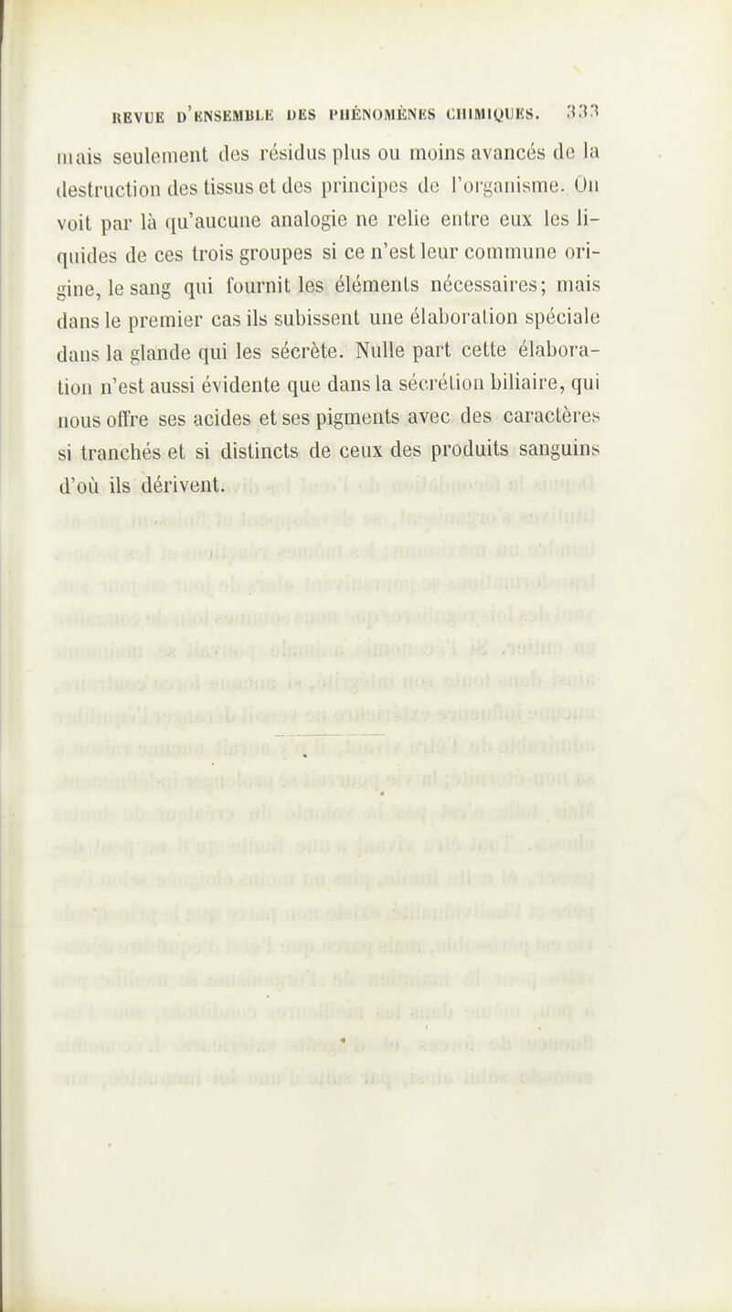REVUE d'kNSEMBLK UES l'HÉISOMÈNKS CIllMiyiJHS. .'^33 mais seulement des résidus plus ou moins avancés de la destruction des tissus et des principes de l'organisme. On voit par là qu'aucune analogie ne relie entre eux les li- quides de ces trois groupes si ce n'est leur commune ori- gine, le sang qui fournit les éléments nécessaires; mais dans le premier cas ils subissent une élaboration spéciale dans la glande qui les sécrète. Nulle part cette élabora- tion n'est aussi évidente que dans la sécrétion biliaire, qui nous offre ses acides et ses pigments avec des caractères si tranchés et si distincts de ceux des produits sanguins d'où ils dérivent.