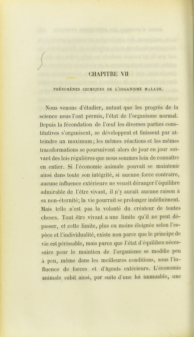 CHAPITRE VU PHÉNOMÈNES CHiMIQUES DE L'OHGANISME MALADE. Nous venons d'étudier^ autant que les progrès de la science nous l'ont permis, l'état de Torganisme normal. Depuis la fécondation de l'œuf les diverses parties cons- titutives s'organisent, se développent et finissent par at- teindre un maximum ; les mômes réactions et les mêmes transformations se poursuivent alors de jour en jour sui- vant des lois régulières que nous sommes loin de connaître en entier. Si l'économie animale pouvait se maintenii* ainsi dans toute son intégrité, si aucune force contraire, aucune influence extérieure ne venait déranger l'équilibre admirable de l'être vivant, il n'y aurait aucune raison à sa non-éternité; la vie pourrait se prolonger indéfiniment. Mais telle n'est pas la volonté du créateur de toutes choses. Tout être vivant aune limite qu'il ne peut dé- passer, et cette limite, plus ou moins éloignée selon l'es- pèce et l'individualité, existe non parce que le principe de vie est périssable, mais parce que l'état d'équilibre néces- saire pour le maintien de l'organisme se modifie peu à peu, même dans les meilleures conditions, sous l'in- fluence de forces et d'agents extérieurs. L'économie animale subit ainsi, par suite d'une loi immuable, une