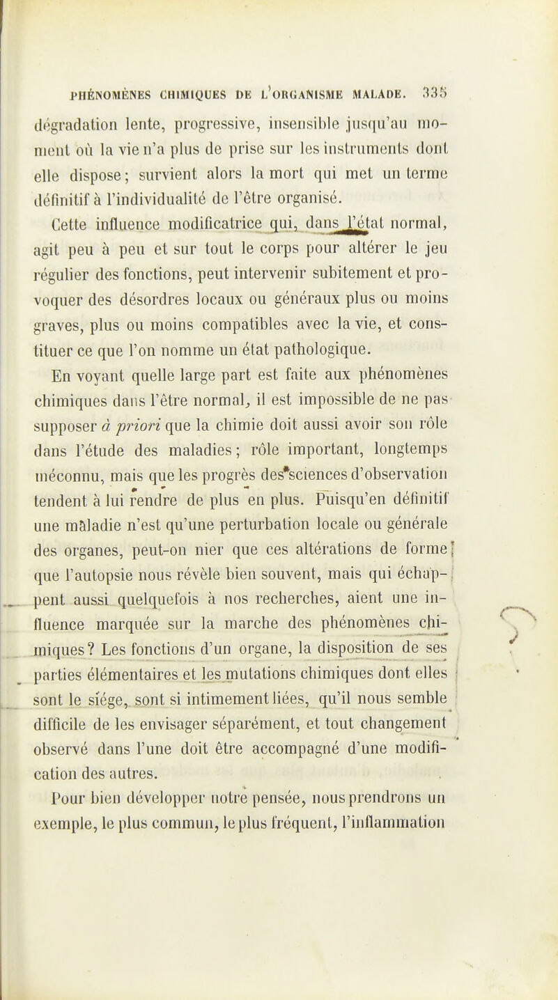 dégradation lente, progressive, insensible jnscia'au mo- ment où la vie n'a plus de prise sur les instruments dont elle dispose ; survient alors la mort qui met un terme définitif à l'individualité de l'être organisé. Cette influence modificatrice ^ui, dans l'état normal, agit peu à peu et sur tout le corps pour altérer le jeu régulier des fonctions, peut intervenir subitement et pro- voquer des désordres locaux ou généraux plus ou moins graves, plus ou moins compatibles avec la vie, et cons- tituer ce que l'on nomme un état pathologique. En voyant quelle large part est faite aux phénomènes chimiques dans l'être normal^ il est impossible de ne pas supposer à priori que la chimie doit aussi avoir son rôle dans l'étude des maladies; rôle important, longtemps méconnu, mais que les progrès des*sciences d'observation tendent à lui rendre de plus en plus. Puisqu'en définitif une maladie n'est qu'une perturbation locale ou générale des organes, peut-on nier que ces altérations de forme j que l'autopsie nous révèle bien souvent, mais qui échap-| pent aussi quelquefois à nos recherches, aient une in- fluence marquée sur la marche des phénomènes chi- miques? Les fonctions d'un organe, la disposition de ses parties élémentaires et les mutations chimiques dont elles sont le siège,, sont si intimement liées, qu'il nous semble difficile de les envisager séparément, et tout changement observé dans l'une doit être accompagné d'une modifi- cation des autres. Pour bien développer notre pensée, nous prendrons un exemple, le plus commun, le plus fréquent, l'inflammation