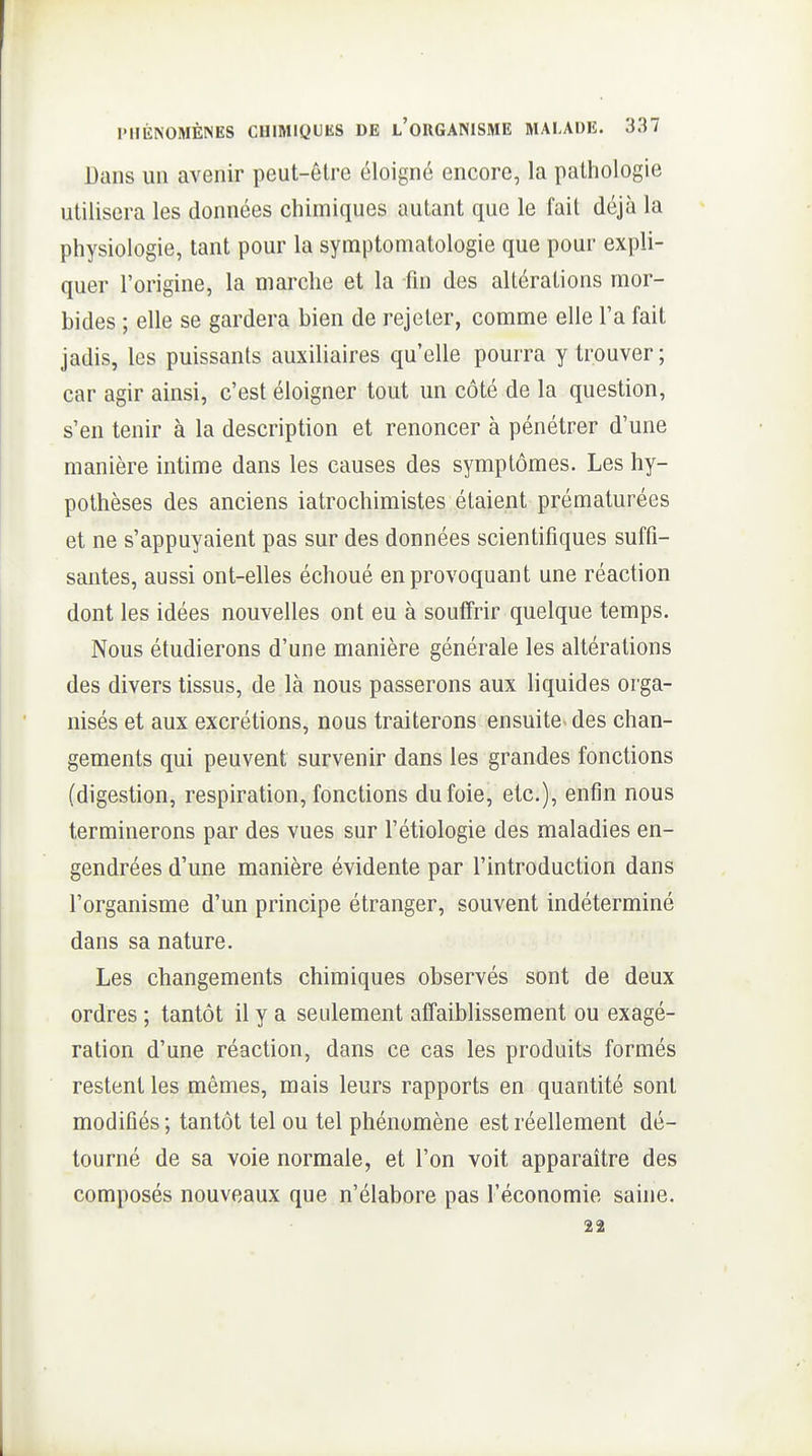 Dans un avenir peut-être éloigné encore, la pathologie utilisera les données chimiques autant que le fait déjà la physiologie, tant pour la symptomatologie que pour expli- quer l'origine, la marche et la fin des altérations mor- bides ; elle se gardera bien de rejeter, comme elle l'a fait jadis, les puissants auxiliaires qu'elle pourra y trouver ; car agir ainsi, c'est éloigner tout un côté de la question, s'en tenir à la description et renoncer à pénétrer d'une manière intime dans les causes des symptômes. Les hy- pothèses des anciens iatrochimistes étaient prématurées et ne s'appuyaient pas sur des données scientifiques suffi- santes, aussi ont-elles échoué en provoquant une réaction dont les idées nouvelles ont eu à souffrir quelque temps. Nous étudierons d'une manière générale les altérations des divers tissus, de là nous passerons aux liquides orga- nisés et aux excrétions, nous traiterons ensuite- des chan- gements qui peuvent survenir dans les grandes fonctions (digestion, respiration, fonctions du foie, etc.), enfin nous terminerons par des vues sur l'étiologie des maladies en- gendrées d'une manière évidente par l'introduction dans l'organisme d'un principe étranger, souvent indéterminé dans sa nature. Les changements chimiques observés sont de deux ordres ; tantôt il y a seulement affaiblissement ou exagé- ration d'une réaction, dans ce cas les produits formés restent les mêmes, mais leurs rapports en quantité sont modifiés; tantôt tel ou tel phénomène est réellement dé- tourné de sa voie normale, et l'on voit apparaître des composés nouveaux que n'élabore pas l'économie saine. 22