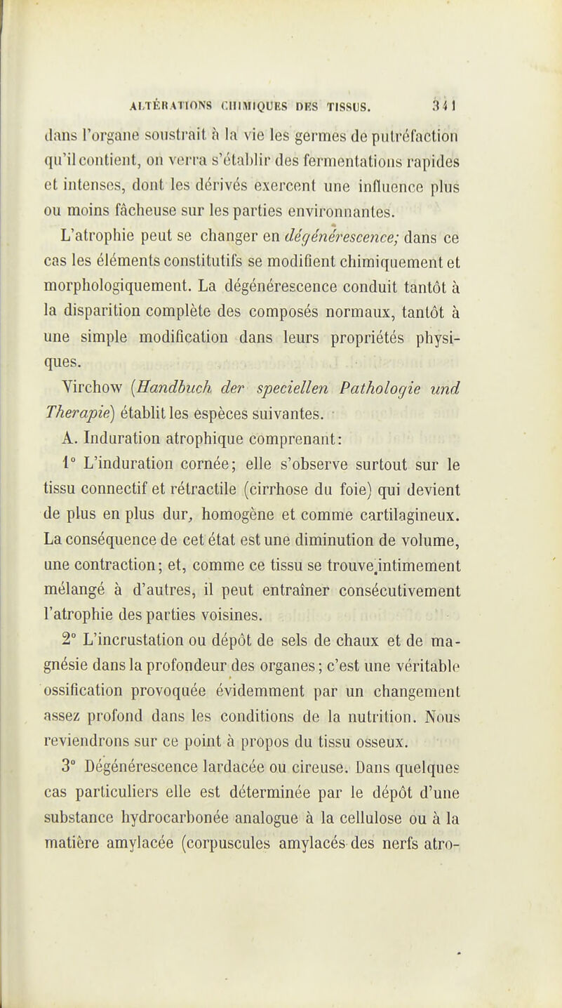 dans l'organe sonstrait h la vie les germes de pulréCaction qu'il contient, on verra s'établir des fermentations rapides et intenses, dont les dérivés exercent une influence plus ou moins fâcheuse sur les parties environnantes. L'atrophie peut se changer en dégénérescence; dans ce cas les éléments constitutifs se modifient chimiquement et morphologiquement. La dégénérescence conduit tantôt à la disparition complète des composés normaux, tantôt à une simple modification dans leurs propriétés physi- ques. Virchow {Handbuch der speciellen Pathologie und Thérapie^ étabUt les espèces suivantes. A. Induration atrophique comprenant: 1 L'induration cornée; elle s'observe surtout sur le tissu connectif et rétractile (cirrhose du foie) qui devient de plus en plus dur, homogène et comme cartilagineux. La conséquence de cet état est une diminution de volume, une contraction; et, comme ce tissu se trouve.intimement mélangé à d'autres, il peut entraîner consécutivement l'atrophie des parties voisines. 2° L'incrustation ou dépôt de sels de chaux et de ma- gnésie dans la profondeur des organes ; c'est une véritable ossification provoquée évidemment par un changement assez profond dans les conditions de la nutrition. Nous reviendrons sur ce point à propos du tissu osseux. 3° Dégénérescence lardacée ou cireuse. Dans quelques cas particuliers elle est déterminée par le dépôt d'une substance hydrocarbonée analogue à la cellulose ou à la matière amylacée (corpuscules amylacés des nerfs atro-