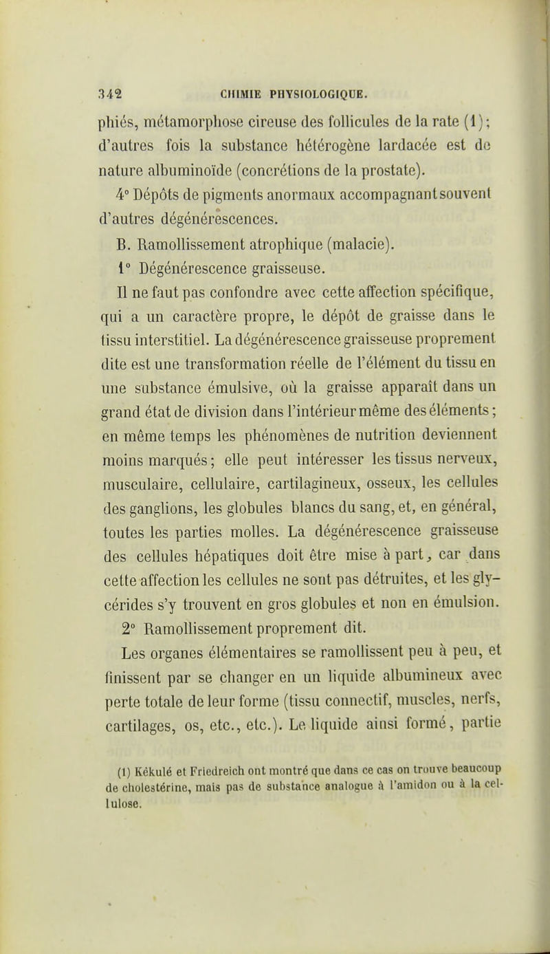 phiés, métamorphose cireuse des follicules de la rate (1); d'autres fois la substance hétérogène lardaeée est de nature albuminoïde (concrétions de la prostate). 4° Dépôts de pigments anormaux accompagnant souvent d'autres dégénérescences. B. Ramollissement atrophique (malacie). 1° Dégénérescence graisseuse. Il ne faut pas confondre avec cette affection spécifique, qui a un caractère propre, le dépôt de graisse dans le tissu interstitiel. La dégénérescence graisseuse proprement dite est une transformation réelle de l'élément du tissu en une substance émulsive, où la graisse apparaît dans un grand état de division dans l'intérieur même des éléments ; en même temps les phénomènes de nutrition deviennent moins marqués ; elle peut intéresser les tissus nerveux, musculaire, cellulaire, cartilagineux, osseux, les cellules des ganglions, les globules blancs du sang, et, en général, toutes les parties molles. La dégénérescence graisseuse des cellules hépatiques doit être mise à part, car dans cette affection les cellules ne sont pas détruites, et les gly- cérides s'y trouvent en gros globules et non en émulsion. 2° Ramollissement proprement dit. Les organes élémentaires se ramollissent peu à peu, et finissent par se changer en un liquide albumineux avec perte totale de leur forme (tissu connectif, muscles, nerfs, cartilages, os, etc., etc.). Le liquide ainsi formé, partie (1) Kèkulé et Friedreich ont montré que dans ce cas on trouve beaucoup de choleâtérine, mais pas de substance analogue à l'amidon ou à la cel- lulose.