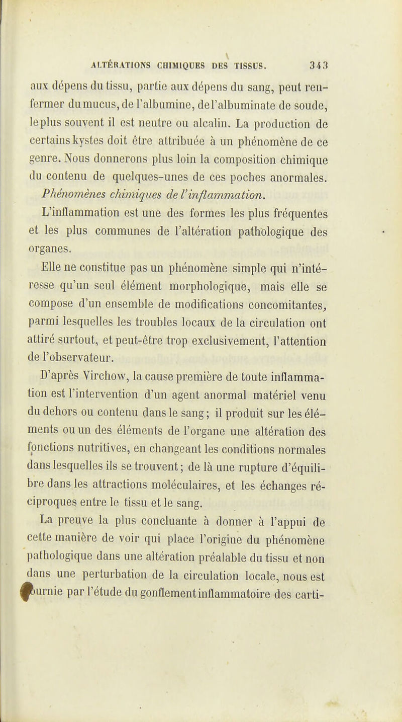 \ ALTÉRATIONS CHIMIQUES DES TISSUS. 343 aux dépens du tissu, partie aux dépens du sang, peut ren- fermer du mucus, de l'albumine, del'albuminale de soude, le plus souvent il est neutre ou alcalin. La production de certains kystes doit être attribuée à un phénomène de ce genre. Nous donnerons plus loin la composition chimique du contenu de quelques-unes de ces poches anormales. Phénomènes chimiques de l'inflammation. L'inflammation est une des formes les plus fréquentes et les plus communes de l'altération pathologique des organes. Elle ne constitue pas un phénomène simple qui n'inté- resse qu'un seul élément morphologique, mais elle se compose d'un ensemble de modifications concomitantes^ parmi lesquelles les troubles locaux de la circulation ont attiré surtout, et peut-être trop exclusivement, l'attention de l'observateur. D'après Virchow, la cause première de toute inflamma- tion est l'intervention d'un agent anormal matériel venu du dehors ou contenu dans le sang ; il produit sur les élé- ments ou un des éléments de l'organe une altération des fonctions nutritives, en changeant les conditions normales dans lesquelles ils se trouvent; de là une rupture d'équili- bre dans les attractions moléculaires, et les échanges ré- ciproques entre le tissu et le sang. La preuve la plus concluante à donner à l'appui de cette manière de voir qui place l'origine du phénomène pathologique dans une altération préalable du tissu et non dans une perturbation de la circulation locale, nous est Rurnie par l'étude du gonflement inflammatoire des carti-