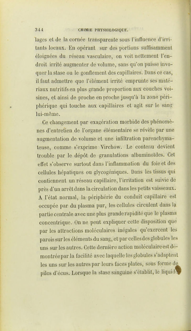 lages et de la cornée transparente sous l'influence d'irri- tants locaux. En opérant sur des portions suffisamment éloignées du réseau vasculaire, on voit nettement l'en- droit irrité augmenter de volume, sans qu'on puisse invo- quer la stase ou le gonflement des capillaires. Dans ce cas, il faut admettre que l'élément irrité emprunte ses maté- riaux nutritifs en plus grande proportion aux couches voi- sines, et ainsi de proche en proche jusqu'à la zone péri- phérique qui touche aux capillaires et agit sur le sans: lui-même. Ce changement par exagération morbide des phénomè- nes d'entretien de l'organe élémentaire se révèle par une augmentation de volume et une infiltration parenchyma- teuse, comme s'exprime Virchow. Le contenu devient trouble par le dépôt de granulations albuminoïdes. Cet effet s'observe surtout dans l'inflammation du foie et des cellules hépatiques ou glycogéniques. Dans les tissus qui contiennent un réseau capillaire, l'irritation est suivie de près d'un arrêt dans la circulation dans les petits vaisseaux. A l'état normal, la périphérie du conduit capillaire est occupée par du plasma pur, les cellules circulent dans la partie centrale avec une plus grande rapidité que le plasma concentrique. On ne peut expliquer cette disposition que par les attractions moléculaires inégales qu'exercent les parois sur les éléments du sang, et par celles des globules les uns sur les autres. Cette dernière action moléculaire est de- raontréepar la facilité avec laquelle les globules s'adaptent les uns sur les autres par leurs faces plates, sous forme de piles d'écus. Lorsque la stase sanguine s'étabUt, le liquidé
