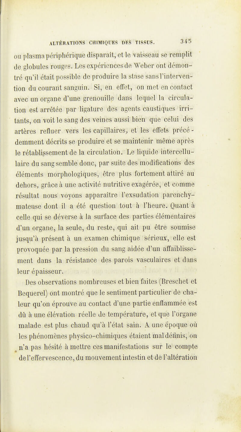 OU plasma périphérique disparaît, et le vaisseau se remplit (le globules rouges. Les expériences de Weber ont démon- tré qu'il était possible de produire la stase sans l'interven- tion du courant sanguin. Si, en effet, on met en contact avec un organe d'une grenouille dans lequel la circula- tion est arrêtée par ligature des agents caustiques irri- tants, on voit le sang des veines aussi bien que celui des artères refluer vers les capillaires^ et les effets précé - demment décrits se produire et se maintenir même après le rétablissement de la circulation. Le liquide intercellu- laire du sang semble donc, par suite des modifications des éléments morphologiques, être plus fortement attiré au dehors, grâce à une activité nutritive exagérée, et comme résultat nous voyons apparaître l'exsudation parenchy- mateuse dont il a été question tout à l'heure. Quant à celle qui se déverse à la surface des parties élémentaires d'un organe, la seule, du reste, qui ait pu être soumise jusqu'à présent à un examen chimique sérieux, elle est provoquée par la pression du sang aidée d'un affaiblisse- ment dans la résistance des parois vasculaires et dans leur épaisseur. Des observations nombreuses et bien faites (Breschet et Bequerel) ont montré que le sentiment particulier de cha- leur qu'on éprouve au contact d'une partie enflammée est dû à une élévation réelle de température, et que l'organe malade est plus chaud qu'à l'état sain. A une époque où les phénomènes physico-chimiques étaient maldéiinis, on n'a pas hésité à mettre ces manifestations sur le compte de l'effervescence, du mouvement intestin et de l'altération