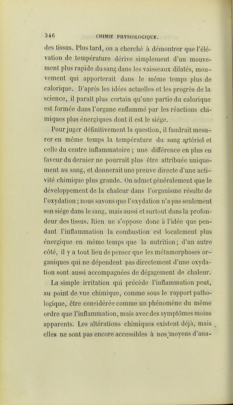 des tissus. Plus tard, on a cherclié à démontrer que l'élé- vation de température dérive simplement d'un mouve- ment plus rapide du sang dans les vaisseaux dilatés, mou- vement qui apporterait dans le même temps plus de calorique. D'après les idées actuelles et les progrès de la science, il paraît plus certain qu'une partie du calorique est formée dans l'organe enflammé par les réactions chi- miques plus énergiques dont il est le siège. Pour juger définitivement la question, il faudrait mesu- rer en même temps la température du sang sgrtériel et celle du centre inflammatoire ; une différence en plus en laveur du dernier ne pourrait plus être attribuée unique- ment au sang, et donnerait une preuve directe d'une acti- vité chimique plus grande. On admet généralement que le développement de la chaleur dans l'organisme résulte de l'oxydation ; nous savons que l'oxydation n'a pas seulement son siège dans le sang, mais aussi et surtout dans la profon- deur des tissus. Rien ne s'oppose donc à l'idée que pen- dant l'inflammation la combustion est localement plus énergique en même temps que la nutrition ; d'un autre côté, il y a tout Heu dépenser que les métamorphoses or- ganiques qui ne dépendent pas directement d'une oxyda- tion sont aussi accompagnées de dégagement de chaleur. La simple irritation qui précède l'inflammation peut, au point de vue chimique, comme sous le rapport patho- logique, être considérée comme un phénomène du même ordre que l'inflammation, mais avec des symptômes moins apparents. Les altérations chimiques existent déjà, mais . elles ne sont pas encore accessibles à nosjmoyens d'ana-