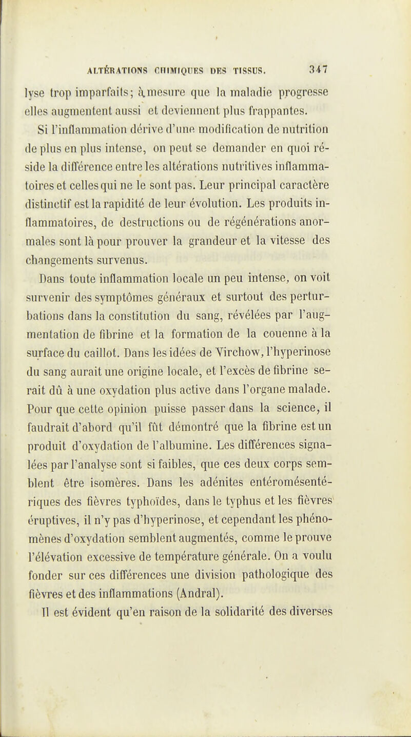 lyse trop imparfaits; à.mesure que la maladie progresse elles augmentent aussi et deviennent plus frappantes. Si l'inflammation dérive d'une modification de nutrition de plus en plus intense, on peut se demander en quoi ré- side la dilTérence entre les altérations nutritives inflamma- toires et celles qui ne le sont pas. Leur principal caractère distinctif est la rapidité de leur évolution. Les produits in- flammatoires, de destructions ou de régénérations anor- males sont là pour prouver la grandeur et la vitesse des changements survenus. Dans toute inflammation locale un peu intense, on voit survenir des symptômes généraux et surtout des pertur- bations dans la constitution du sang, révélées par l'aug- mentation de fibrine et la formation de la couenne à la surface du caillot. Dans les idées de Yirchow, l'hyperinose du sang aurait une origine locale, et l'excès de fibrine se- rait dû à une oxydation plus active dans l'organe malade. Pour que cette opinion puisse passer dans la science, il faudrait d'abord qu'il fût démontré que la fibrine est un produit d'oxydation de l'albumine. Les différences signa- lées par l'analyse sont si faibles, que ces deux corps sem- blent être isomères. Dans les adénites entéromésenté- riques des fièvres typhoïdes, dans le typhus et les fièvres éruptives, il n'y pas d'hyperinose, et cependant les phéno- mènes d'oxydation semblent augmentés, comme le prouve l'élévation excessive de température générale. On a voulu fonder sur ces dilTérences une division pathologique des fièvres et des inflammations (Andral). 11 est évident qu'en raison de la solidarité des diverses