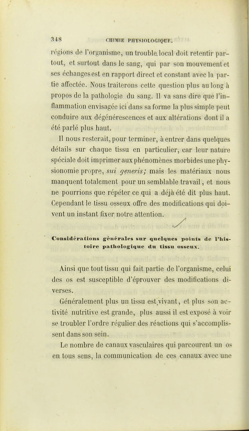 rôgions de l'organisme, un trouble, local doit retentir par- tout, et surtout dans le sang, qui par son mouvement et ses échanges est en rapport direct et constant avec la par- tie atTectée. Nous traiterons cette question plus au long à propos de la pathologie du sang. Il va sans dire que l'in- llammation envisagée ici dans sa forme la plus simple peut conduire aux dégénérescences et aux altérations dont il a été parlé plus haut. Il nous resterait, pour terminer, à entrer dans quelques détails sur chaque tissu en particulier, car leur nature spéciale doit imprimer aux phénomènes morbides une phy- sionomie propre, sui generis; mais les matériaux nous manquent totalement pour un semblable travail, et nous ne pourrions que répéter ce qui a déjà été dit plus haut. Cependant le tissu osseux offre des modifications qui doi- vent un instant fixer notre attention. Considérations gfénérales sur quelques points de l'his- loire patholog^ique du tissu osseux. Ainsi que tout tissu qui fait partie de l'organisme, celui des os est susceptible d'éprouver des modifications di- verses. Généralement plus un tissu est vivant, et plus son ac- tivité nutritive est grande, plus aussi il est exposé à voir se troubler l'ordre régulier des réactions qui s'accomplis- sent dans son sein. Le nombre de canaux vasculaires qui parcourent un os en tous sens, la communication de ces canaux avec une