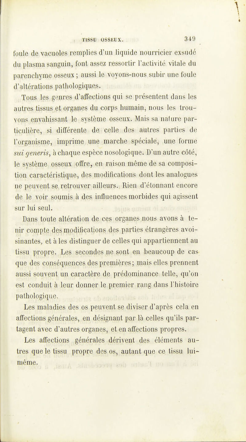 34'J foule de vacuoles remplies d'un liquide nourricier exsudé du plasma sanguin, font assez ressortir l'activité vitale du parenchyme osseux ; aussi le voyons-nous subir une foule d'altérations pathologiques. Tous les genres d'affections qui se présentent dans les autres tissus et organes du corps humain, nous les trou- vons envahissant le système osseux. Mais sa nature par- ticulière, si différente de celle des autres parties de l'organisme, imprime une marche spéciale, une forme siii generis, à chaque espèce nosologique. D'un autre côté, le système osseux offre, en raison même de sa composi- tion caractéristique, des modifications dont les analogues ne peuvent se retrouver ailleurs. Rien d'étonnant encore de le voir soumis à des influences morbides qui agissent sur lui seul. Dans toute altération de ces organes nous avons à te- nir compte des modifications des parties étrangères avoi- sinantes, et à les distinguer de celles qui appartiennent au tissu propre. Les secondes ne sont en beaucoup de cas que des conséquences des premières ; mais elles prennent aussi souvent un caractère de prédominance telle, qu'on est conduit à leur donner le premier rang dans l'histoire pathologique. Les maladies des os peuvent se diviser d'après cela en affections générales, en désignant par là celles qu'ils par- tagent avec d'autres organes, et en affections propres. Les affections générales dérivent des éléments au- tres que le tissu propre des os, autant que ce tissu lui- même.