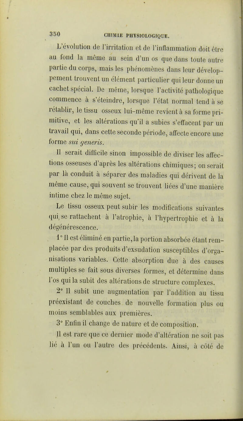 L'évolution de l'irritation et de l'inflammation doit être au fond la môme au sein d'un os que dans toute autre partie du corps, mais les phénomènes dans leur dévelop- pement trouvent un élément particulier qui leur donne un cachet spécial. De même, lorsque l'activité .pathologique commence à s'éteindre, lorsque l'état normal tend à se rétablir, le tissu osseux lui-même revient à sa forme pri- mitive, et les altérations qu'il a subies s'effacent par un travail qui, dans cette seconde période, afi'ecte encore une forme sut generis. Il serait difficile sinon impossible de diviser les affec- tions osseuses d'après les altérations chimiques; on serait par là conduit à séparer des maladies qui dérivent de la même cause, qui souvent se trouvent liées d'une manière intime chez le même sujet. Le tissu osseux peut subir les modifications suivantes qui^ se rattachent à l'atrophie, à l'hypertrophie et à la dégénérescence. 1 11 est éliminé en partie, la portion absorbée étant rem- placée par des produits d'exsudation susceptibles d'orga- nisations variables. Cette absorption due à des causes multiples se fait sous diverses formes, et détermine dans l'os qui la subit des altérations de structure complexes. 2° Il subit une augmentation par l'addition au tissu préexistant de couches de nouvelle formation plus ou moins semblables aux premières. 3° Enfin il change de nature et de composition. Il est rare que ce dernier mode d'altération ne soit pas lié à l'un ou l'autre des précédents. Ainsi, à côté de