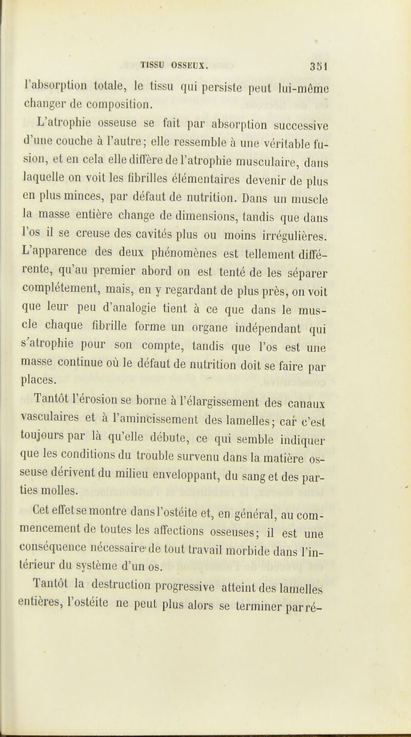 l'absorption totale, le tissu qui persiste peut lui-môme changer de composition. I L'atrophie osseuse se fait par absorption successive d'une couche à l'autre; elle ressemble à une véritable fu- sion, et en cela elle diffère de l'atrophie musculaire, dans laquelle on voit les fibrilles élémentaires devenir de plus j en plus minces, par défaut de nutrition. Dans un muscle ' la masse entière change de dimensions, tandis que dans i l'os il se creuse des cavités plus ou moins irrégulières. L'apparence des deux phénomènes est tellement diffé- rente, qu'au premier abord on est tenté de les séparer complètement, mais, en y regardant de plus près, on voit ! que leur peu d'analogie tient à ce que dans le mus- cle chaque fibrille forme un organe indépendant qui s'atrophie pour son compte, tandis que l'os est une masse continue où le défaut de nutrition doit se faire par places. Tantôt l'érosion se borne à l'élargissement des canaux vasculaires et à l'amincissement des lamelles; car c'est , toujours par là qu'elle débute, ce qui semble indiquer que les conditions du trouble survenu dans la matière os- seuse dérivent du miheu enveloppant, du sang et des par- ties molles.  Cet effet se montre dans l'ostéite et, en général, au com- mencement de toutes les affections osseuses; il est une conséquence nécessaire- de tout travail morbide dans l'in- térieur du système d'un os. Tantôt la destruction progressive atteint des lamelles entières, l'ostéite ne peut plus alors se terminer parré- i i