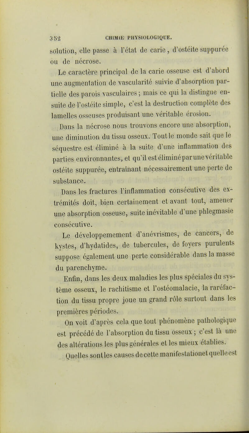 1 3S2 CHIMIE PHYSIOLOGIQUE. solution, elle passe à l'état de carie, d'ostéite suppurée ou de nécrose. Le caractère principal de la carie osseuse est d'abord une augmentation de vascularité suivie d'absorption par- tielle des parois vasculaires ; mais ce qui la distingue en- suite de l'ostéite simple, c'est la destruction complète des lamelles osseuses produisant une véritable érosion. Dans la nécrose nous trouvons encore une absorption, une diminution du tissu osseux. Tout le monde sait que le séquestre est éliminé à la suite d'une inflammation des parties environnantes, et qu'il est éliminéparunevéritable ostéite suppurée, entraînant nécessairement une perte de substance. Dans les fractures l'inflammation consécutive des ex- trémités doit, bien certainement et avant tout, amener une absorption osseuse, suite inévitable d'une phlegmasie consécutive. Le développemement d'anévrismes, de cancers, de kystes, d'hydatides, de tubercules, de foyers purulents suppose également une perte considérable dans la masse du parenchyme. Enfin, dans les deux maladies les plus spéciales du sys- tème osseux, le rachitisme et l'ostéomalacie, la raréfac- tion du tissu propre joue un grand rôle surtout dans les premières périodes. On voit d'après cela que tout phénomène pathologique est précédé de l'absorption du tissu osseux ; c'est là une des altérations les plus générales et les mieux établies. Quelles sontles causes decette manifestationetquellecst