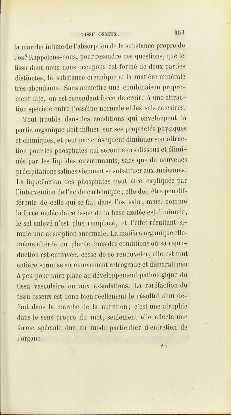 la marche intime de l'absorption de la substance propre de l'os? Rappelons-nous, pour résoudre ces questions, que le tissu dont nous nous occupons est formé de deux parties distinctes, la substance organique et la matière minérale très-abondante. Sans admettre une combinaison propre- ment dite, on est cependant forcé de croire à une attrac- tion spéciale entre l'osséine normale et les sels calcaires. Tout trouble dans les conditions qui enveloppent la partie organique doit influer sur ses propriétés physiques et chimiques, et peut par conséquent diminuer son attrac- tion pour les phosphates qui seront alors dissous et élimi- nés par les liquides environnants, sans que de nouvelles précipitations salines viennent se substituer aux anciennes. La liquéfaction des phosphates peut être expliquée par l'intervention de l'acide carbonique ; elle doit être peu dif- férente de celle qui se fait dans l'os sain ; mais, comme la force moléculaire issue de la base azotée est diminuée, le sel enlevé n'est plus remplacé, et l'effet résultant si- mule une absorption anormale. La matière organique elle- même altérée ou placée dans des conditions où sa repro- duction est entravée, cesse de se renouveler, elle est tout entière soumise au mouvement rétrograde et disparaît peu à peu pour faire place au développement pathologique du tissu vasculaire ou aux exsudations. La raréfaction du tissu osseux est donc bien réellement le résultat d'un dé- faut dans la marche de la nutrition ; c'est une atrophie dans le sens propre du mot, seulement elle affecte une forme spéciale due au mode particulier d'entretien de l'organe. 23