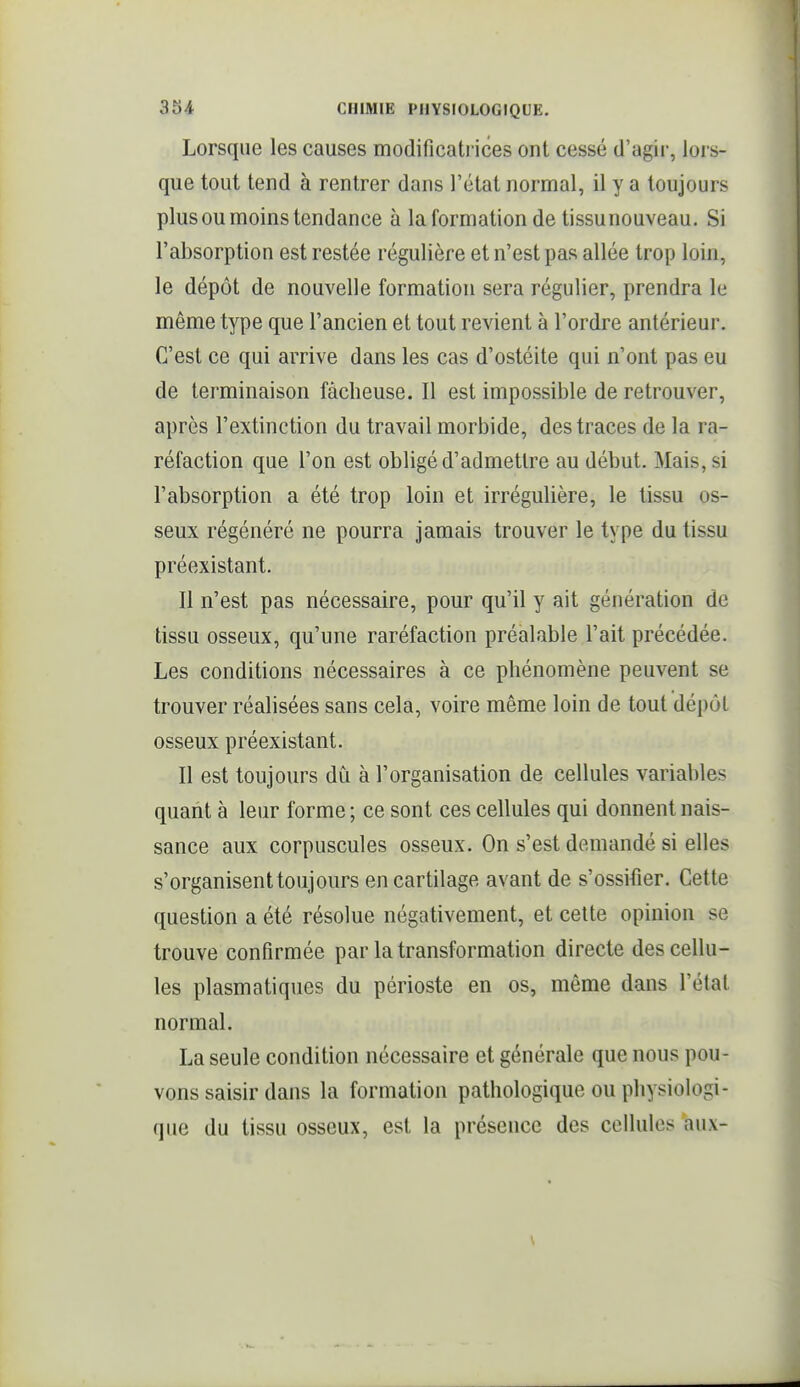 Lorsque les causes modificati ices ont cessé d'agir, lors- que tout tend à rentrer dans l'état normal, il y a toujours plus ou moins tendance à la formation de tissunouveau. Si l'absorption est restée régulière et n'est pas allée trop loin, le dépôt de nouvelle formation sera régulier, prendra le même type que l'ancien et tout revient à l'ordre antérieur. C'est ce qui arrive dans les cas d'ostéite qui n'ont pas eu de terminaison fâcheuse. Il est impossible de retrouver, après l'extinction du travail morbide, des traces de la ra- réfaction que l'on est obligé d'admettre au début. Mais, si l'absorption a été trop loin et irrégulière, le tissu os- seux régénéré ne pourra jamais trouver le type du tissu préexistant. Il n'est pas nécessaire, pour qu'il y ait génération de tissu osseux, qu'une raréfaction préalable l'ait précédée. Les conditions nécessaires à ce phénomène peuvent se trouver réalisées sans cela, voire même loin de tout dépôt osseux préexistant. Il est toujours dû à l'organisation de cellules variables quant à leur forme ; ce sont ces cellules qui donnent nais- sance aux corpuscules osseux. On s'est demandé si elles s'organisent toujours en cartilage avant de s'ossifier. Cette question a été résolue négativement, et celte opinion se trouve confirmée par la transformation directe des cellu- les plasmatiques du périoste en os, même dans l'état normal. La seule condition nécessaire et générale que nous pou- vons saisir dans la formation pathologique ou physiologi- que du tissu osseux, est la présence des cellules aux-