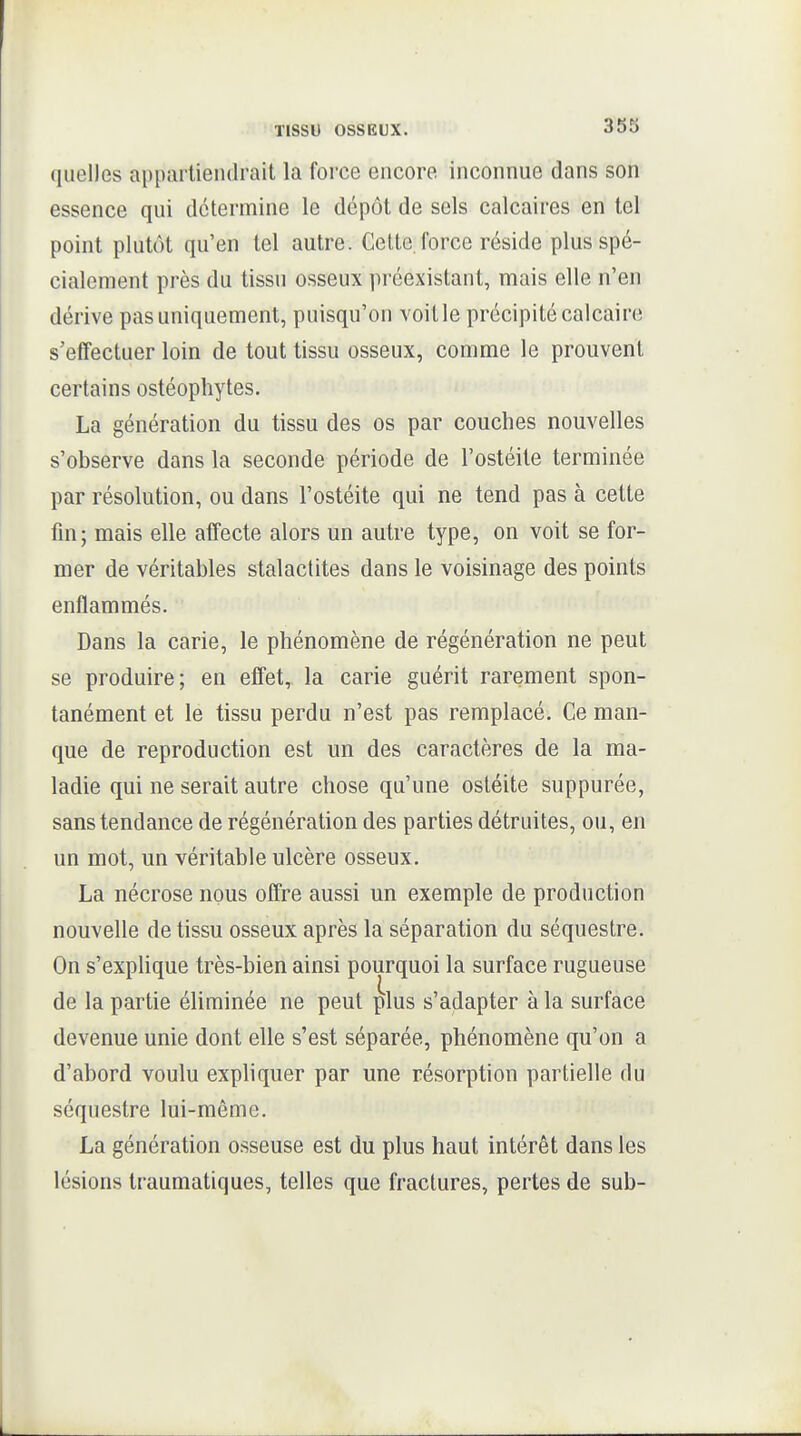 quelles apparliendrait la force encore inconnue dans son essence qui détermine le dépôt de sels calcaires en tel point plutôt qu'en tel autre. Celte, force réside plus spé- cialement près du tissu osseux préexistant, mais elle n'en dérive pas uniquement, puisqu'on voit le précipité calcaire s'effectuer loin de tout tissu osseux, comme le prouvent certains ostéophytes. La génération du tissu des os par couches nouvelles s'observe dans la seconde période de l'ostéite terminée par résolution, ou dans l'ostéite qui ne tend pas à cette fm; mais elle affecte alors un autre type, on voit se for- mer de véritables stalactites dans le voisinage des points enflammés. Dans la carie, le phénomène de régénération ne peut se produire; en effet, la carie guérit rarement spon- tanément et le tissu perdu n'est pas remplacé. Ce man- que de reproduction est un des caractères de la ma- ladie qui ne serait autre chose qu'une ostéite suppurée, sans tendance de régénération des parties détruites, ou, en un mot, un véritable ulcère osseux. La nécrose nous offre aussi un exemple de production nouvelle de tissu osseux après la séparation du séquestre. On s'explique très-bien ainsi pourquoi la surface rugueuse de la partie éliminée ne peut plus s'adapter à la surface devenue unie dont elle s'est séparée, phénomène qu'on a d'abord voulu expliquer par une résorption partielle du séquestre lui-même. La génération osseuse est du plus haut intérêt dans les lésions traumatiques, telles que fractures, pertes de sub-