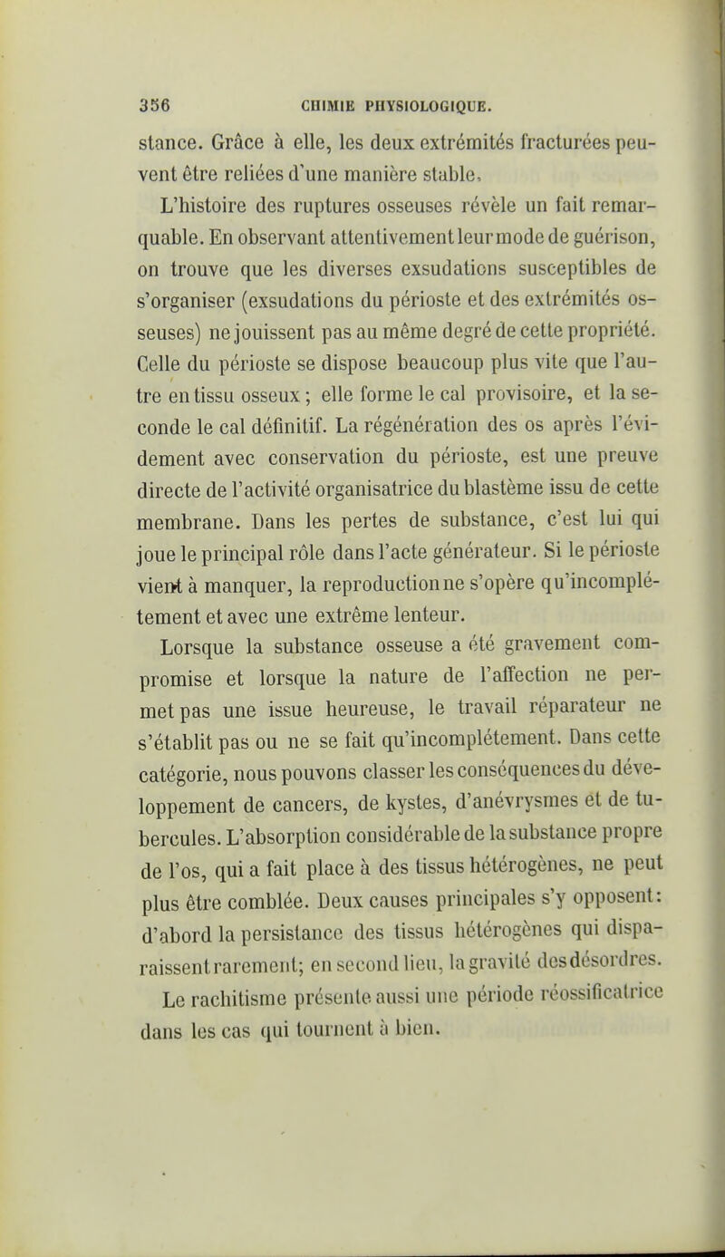 stance. Grâce à elle, les deux extrémités fracturées peu- vent être reliées d'une manière stable. L'histoire des ruptures osseuses révèle un fait remar- quable. En observant attentivementleurniode de guérison, on trouve que les diverses exsudations susceptibles de s'organiser (exsudations du périoste et des extrémités os- seuses) ne jouissent pas au même degré de cette propriété. Celle du périoste se dispose beaucoup plus vite que l'au- tre en tissu osseux ; elle forme le cal provisoire, et la se- conde le cal définitif. La régénération des os après l'évi- dement avec conservation du périoste, est une preuve directe de l'activité organisatrice dublastème issu de cette membrane. Dans les pertes de substance, c'est lui qui joue le principal rôle dans l'acte générateur. Si le périoste viei>t à manquer, la reproduction ne s'opère qu'incomplè- tement et avec une extrême lenteur. Lorsque la substance osseuse a été gravement com- promise et lorsque la nature de l'affection ne per- met pas une issue heureuse, le travail réparateur ne s'établit pas ou ne se fait qu'incomplètement. Dans celte catégorie, nous pouvons classer les conséquences du déve- loppement de cancers, de kystes, d'anévrysmes et de tu- bercules. L'absorption considérable de la substance propre de l'os, qui a fait place à des tissus hétérogènes, ne peut plus être comblée. Deux causes principales s'y opposent: d'abord la persistance des tissus hétérogènes qui dispa- raissent rarement; en second lieu, la gravité dcsdésordres. Le rachitisme présente aussi une période réossificatrice dans les cas qui tournent à bien.