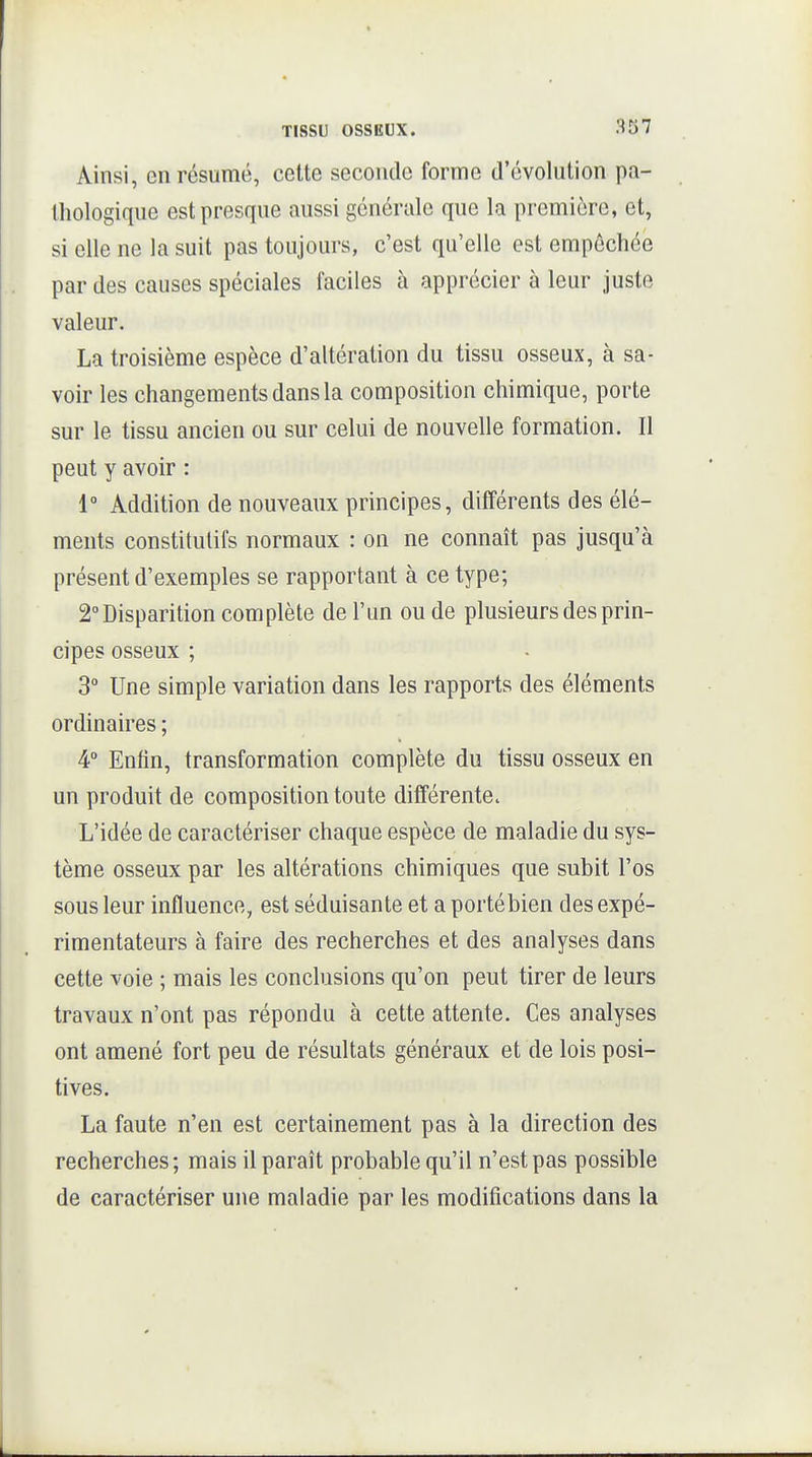 Ainsi, en résumé, cette seconde forme d'évolution pa- thologique est presque aussi générale que la première, et, si elle ne la suit pas toujours, c'est qu'elle est empêchée par des causes spéciales faciles à apprécier à leur juste valeur. La troisième espèce d'altération du tissu osseux, à sa- voir les changements dans la composition chimique, porte sur le tissu ancien ou sur celui de nouvelle formation. Il peut y avoir : 1° Addition de nouveaux principes, différents des élé- ments constitutifs normaux : on ne connaît pas jusqu'à présent d'exemples se rapportant à ce type; 2° Disparition complète de l'un ou de plusieurs des prin- cipes osseux ; 3° Une simple variation dans les rapports des éléments ordinaires ; 4° Enfin, transformation complète du tissu osseux en un produit de composition toute différente. L'idée de caractériser chaque espèce de maladie du sys- tème osseux par les altérations chimiques que subit l'os sous leur influence, est séduisante et a portébien des expé- rimentateurs à faire des recherches et des analyses dans cette voie ; mais les conclusions qu'on peut tirer de leurs travaux n'ont pas répondu à cette attente. Ces analyses ont amené fort peu de résultats généraux et de lois posi- tives. La faute n'en est certainement pas à la direction des recherches; mais il paraît probable qu'il n'est pas possible de caractériser une maladie par les modifications dans la
