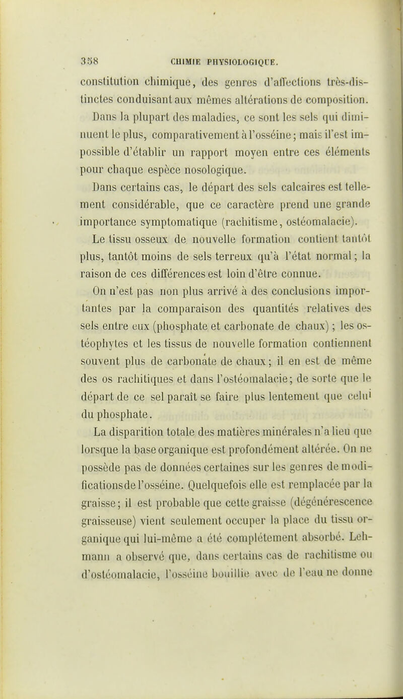 constitution chimique, des genres d'alTections très-dis- tinctes conduisant aux mêmes altérations de composition. Dans la plupart des maladies, ce sont les sels qui diuii- nuent le plus, comparativement à l'osséine ; mais il'est im- possible d'établir un rapport moyen entre ces éléments pour chaque espèce nosologique. Dans certains cas, le départ des sels calcaires est telle- ment considérable, que ce caractère prend une grande importance symptomatique (rachitisme, ostéomalacie). Le tissu osseux de nouvelle formation contient tantôt plus, tantôt moins de sels terreux qu'à l'état normal ; la raison de ces différences est loin d'être connue. On n'est pas non plus arrivé à des conclusions impor- tantes par la comparaison des quantités relatives des sels entre eux (phosphate et carbonate de chaux) ; les os- téophyles et les tissus de nouvelle formation contiennent souvent plus de carbonate de chaux ; il en est de même des os rachitiques et dans l'ostéomalacie; de sorte que le départ de ce sel paraît se faire plus lentement que celui du phosphate. La disparition totale des matières minérales n'a lieu que lorsque la base organique est profondément altérée. On ne possède pas de données certaines sur les genres demodi- ficationsde l'osséine. Quelquefois elle est remplacée par la graisse; il est probable que cette graisse (dégénérescence graisseuse) vient seulement occuper la place du tissu or- ganique qui lui-môme a été complètement absorbé. Leh- manii a observé que, dans certains cas de rachitisme ou d'ostéomalacie, l'osséine bouillie avec de l'eau ne donne