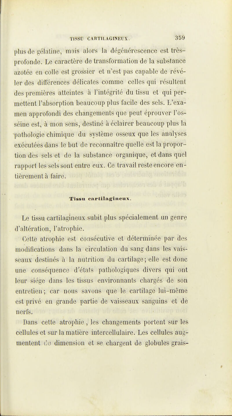 plus lie gélatine, mais alors la dégénérescence est trôs- profonde. Le caractère de transformation de la substance azotée en colle est grossier et n'est pas capable de révé- ler des différences délicates comme celles qui résultent des premières atteintes à l'intégrité du tissu et qui per- mettent l'absorption beaucoup plus facile des sels. L'exa- men approfondi des changements que peut éprouver l'os- séine est, à mon sens, destiné à éclairer beaucoup plus la ■pathologie chimique du système osseux que les analyses exécutées dans le but de reconnaître quelle est la propor- tion des sels et de la substance organique, et dans quel rapport les sels sont entre eux. Ce travail reste encore en- tièrement à faire. Tissu cartilagineux. Le tissu cartilagineux subit plus spécialement un genre d'altération, l'atrophie. Cette atrophie est consécutive et déterminée par des modifications dans la circulation du sang dans les vais- seaux destinés à la nutrition du cartilage; elle est donc une conséquence d'états pathologiques divers qui ont leur siège dans les tissus environnants chargés de son entretien; car nous savons que le cartilage lui-même est privé en grande partie de vaisseaux sanguins et de nerfs. Dans cette atrophie, les changements portent sur les cellules et sur la matière intercellulaire. Les cellules aug- mentent (le dimension et se chargent de globules grais-