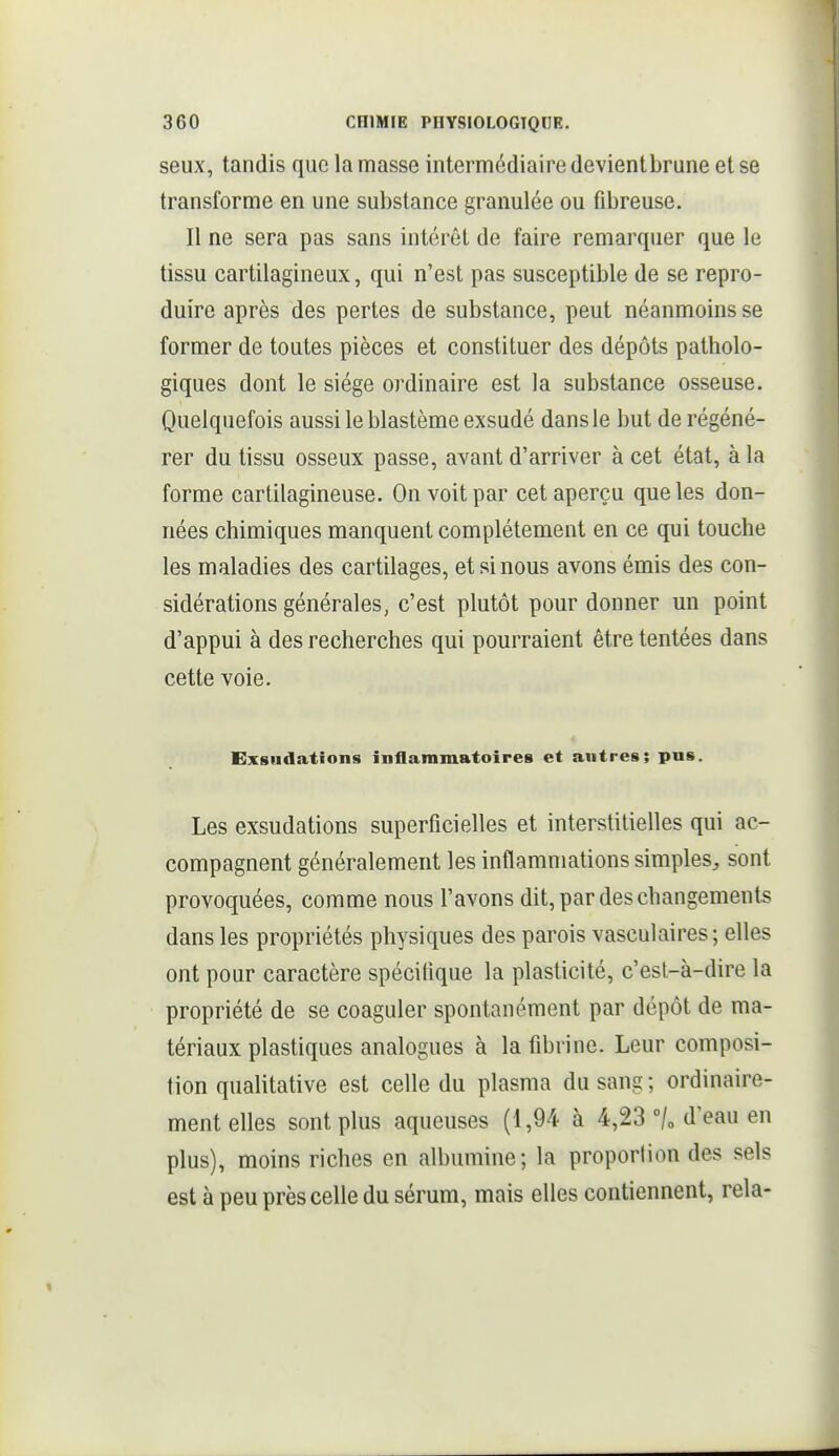 seux, tandis que la masse intermédiaire devientbrune et se transforme en une substance granulée ou fibreuse. Il ne sera pas sans intérêt de faire remarquer que le tissu cartilagineux, qui n'est pas susceptible de se repro- duire après des pertes de substance, peut néanmoins se former de toutes pièces et constituer des dépôts patholo- giques dont le siège ordinaire est la substance osseuse. Quelquefois aussi le blastème exsudé dans le but de régéné- rer du tissu osseux passe, avant d'arriver à cet état, à la forme cartilagineuse. On voit par cet aperçu que les don- nées chimiques manquent complètement en ce qui touche les maladies des cartilages, et si nous avons émis des con- sidérations générales, c'est plutôt pour donner un point d'appui à des recherches qui pourraient être tentées dans cette voie. Exsudations inflammatoires et antres; pn». Les exsudations superficielles et interstitielles qui ac- compagnent généralement les inflammations simples, sont provoquées, comme nous l'avons dit, par des changements dans les propriétés physiques des parois vasculaires; elles ont pour caractère spécifique la plasticité, c'est-à-dire la propriété de se coaguler spontanément par dépôt de ma- tériaux plastiques analogues à la fibrine. Leur composi- tion qualitative est celle du plasma du sang ; ordinaire- ment elles sont plus aqueuses (1,94 à 4,23 °/o d'eau en plus), moins riches en albumine; la proporlion des sels est à peu près celle du sérum, mais elles contiennent, rela-