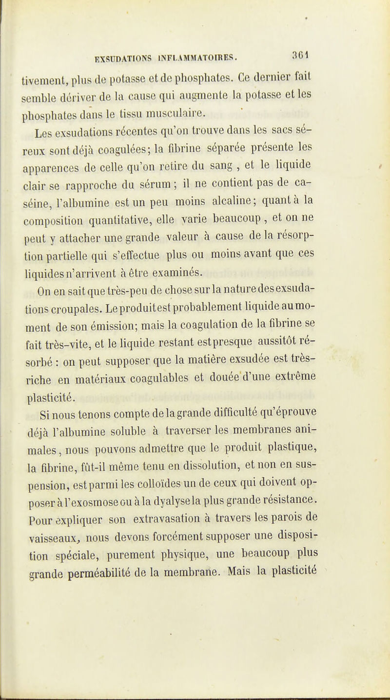 tivemeiU, plus de potasse et de phosphates. Ce dernier l'ail semble dériver de la cause qui augmente la potasse et les phosphates dans le tissu musculaire. Les exsudations récentes qu'on trouve dans les sacs sé- reux sont déjà coagulées; la fibrine séparée présente les apparences de celle qu'on retire du sang , et le liquide clair se rapproche du sérum ; il ne contient pas de ca- séine, l'albumine est un peu moins alcaline ; quant à la composition quantitative, elle varie beaucoup , et on ne peut y attacher une grande valeur à cause de la résorp- tion partielle qui s'effectue plus ou moins avant que ces Uquides n'arrivent à être examinés. On en sait que très-peu de chose sur la nature des exsuda- tions croupales. Leproduitest probablement liquide aumo- ment de son émission; mais la coagulation de la fibrine se fait très-vite, et le liquide restant est presque aussitôt ré- sorbé : on peut supposer que la matière exsudée est très- riche en matériaux coagulables et douée d'une extrême plasticité. Si nous tenons compte de la grande difficulté qu'éprouve déjà l'albumine soluble à traverser les membranes ani- males , nous pouvons admettre que le produit plastique, la fibrine, fût-il même tenu en dissolution, et non en sus- pension, est parmi les colloïdes un de ceux qui doivent op- poser à l'exosmose ou à la dyalyse la plus grande résistance. Pour expliquer son extravasation à travers les parois de vaisseaux, nous devons forcément supposer une disposi- tion spéciale, purement physique, une beaucoup plus grande perméabilité de la membrane. Mais la plasticité