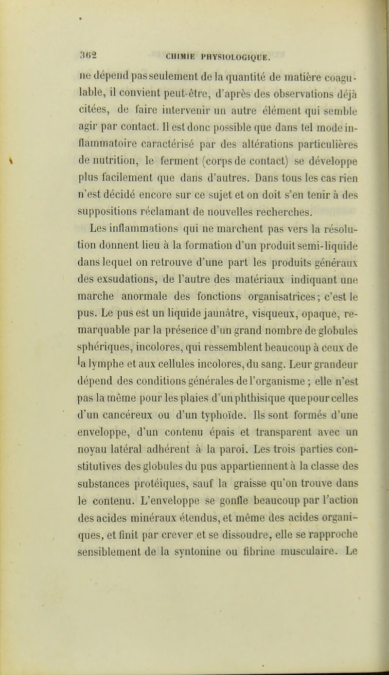 ne dépend pas seulement de la quantité de matière coagii- lable, il convient peut-être, d'après des observations déjà citées, de faire intervenir un autre élément qui semble agir par contact. Il est donc possible que dans tel mode in- llammatoire caractérisé par des altérations particulières dénutrition, le ferment (corpsde contact) se développe plus facilement que dans d'autres. Dans tous les cas rien n'est décidé encore sur ce sujet et on doit s'en tenir à des suppositions réclamant de nouvelles recherches. Les inflammations qui ne marchent pas vers la résolu- tion donnent lieu à la formation d'un produit semi-liquide dans lequel on retrouve d'une part les produits généraux des exsudations, de l'autre des matériaux indiquant une marche anormale des fonctions organisatrices; c'est le pus. Le pus est un liquide jaunâtre, visqueux, opaque, re- marquable par la présence d'un grand nombre de globules sphériques, incolores, qui ressemblent beaucoup à ceux de la lymphe et aux cellules incolores, du sang. Leur grandeur dépend des conditions générales de l'organisme ; elle n'est pas la môme pour les plaies d'unphthisique que pour celles d'un cancéreux ou d'un typhoïde. Ils sont formés d'une enveloppe, d'un contenu épais et transparent avec un noyau latéral adhérent à la paroi. Les trois parties con- stitutives des globules du pus appartiennent à la classe des substances protéiques, sauf la graisse qu'on trouve dans le contenu. L'enveloppe se gonfle beaucoup par l'action des acides minéraux étendus, et même des acides organi- ques, et finit par crever et se dissoudre, elle se rapproche sensiblement de la syntonine ou fibrine musculaire. Le