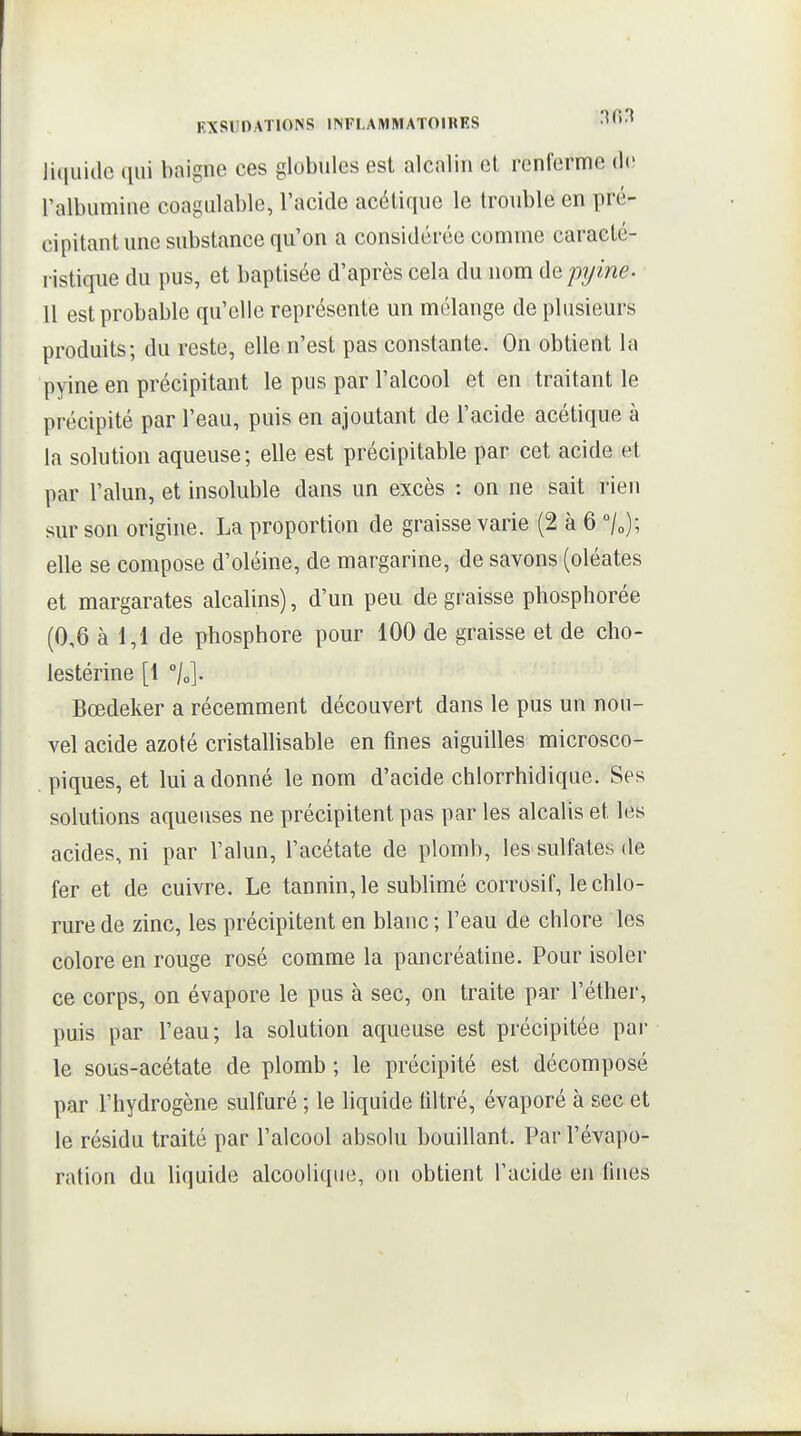 ]i(iuiclc ([iii baigne ces globules est alcalin et renferme (h; ralbiimine coagulable, l'acide acétique le trouble en pré- cipitant une substance qu'on a considérée comme caracté- ristique du pus, et baptisée d'après cela du nom de pijine- 11 est probable qu'elle représente un mélange de plusieurs produits; du reste, elle n'est pas constante. On obtient la pyine en précipitant le pus par l'alcool et en traitant le précipité par l'eau, puis en ajoutant de l'acide acétique à la solution aqueuse; elle est précipitable par cet acide et par l'alun, et insoluble dans un excès : on ne sait rien sur son origine. La proportion de graisse varie (2 à 6 /„); elle se compose d'oléine, de margarine, de savons (oléates et margarates alcalins), d'un peu de gi-aisse phosphorée (0,6 à 1,1 de phosphore pour 100 de graisse et de cho- lestérine [1 °/o]. Bœdeker a récemment découvert dans le pus un nou- vel acide azoté cristalhsable en fines aiguilles microsco- piques, et lui adonné le nom d'acide chlorrhidique. Ses solutions aqueuses ne précipitent pas par les alcalis et les acides, ni par l'alun, l'acétate de plomb, les sulfates de fer et de cuivre. Le tannin, le sublimé corrosif, le chlo- rure de zinc, les précipitent en blanc ; l'eau de chlore les colore en rouge rosé comme la pancréatine. Pour isoler ce corps, on évapore le pus à sec, on traite par l'éther, puis par l'eau; la solution aqueuse est précipitée par le sous-acétate de plomb ; le précipité est décomposé par l'hydrogène sulfuré ; le hquide liltré, évaporé à sec et le résidu traité par l'alcool absolu bouillant. Par l'évapo- ration du hquide alcoolique, on obtient l'acide en fines