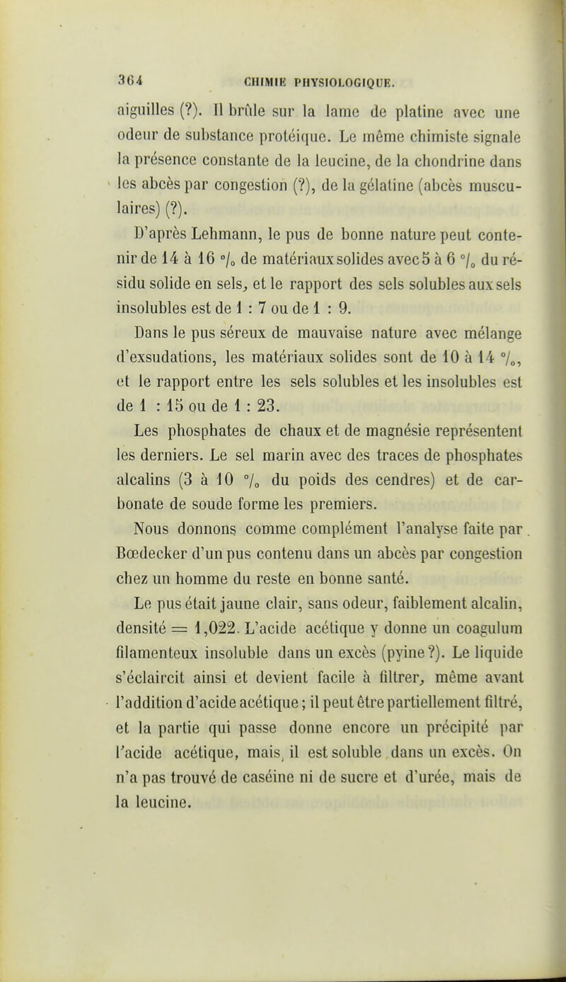 aiguilles (?). Il brûle sur la lame de platine avec une odeur de substance protéique. Le même chimiste signale la présence constante de la leucine, de la chondrine dans les abcès par congestion (?), de la gélatine (abcès muscu- laires) (?). D'après Lehmann, le pus de bonne nature peut conte- nir de 14 à 16 /o de matériaux solides avec 5 à 6 du ré- sidu solide en sels, et le rapport des sels solubles aux sels insolubles est de 1 : 7 ou de 1 : 9. Dans le pus séreux de mauvaise nature avec mélange d'exsudations, les matériaux solides sont de 10 à 14 7o, et le rapport entre les sels solubles et les insolubles est de 1 : 15 ou de 1 : 23. Les phosphates de chaux et de magnésie représentent les derniers. Le sel marin avec des traces de phosphates alcalins (3 à 10 7o du poids des cendres) et de car- bonate de soude forme les premiers. Nous donnons comme complément l'analyse faite par . Bœdecker d'un pus contenu dans un abcès par congestion chez un homme du reste en bonne santé. Le pus était jaune clair, sans odeur, faiblement alcalin, densité = 1,022. L'acide acétique y donne un coagulum filamenteux insoluble dans un excès (pyine?). Le liquide s'éclaircit ainsi et devient facile à filtrer, même avant l'addition d'acide acétique ; il peut être partiellement filtré, et la partie qui passe donne encore un précipité par Tacide acétique, mais il estsoluble dans un excès. On n'a pas trouvé de caséine ni de sucre et d'urée, mais de la leucine.