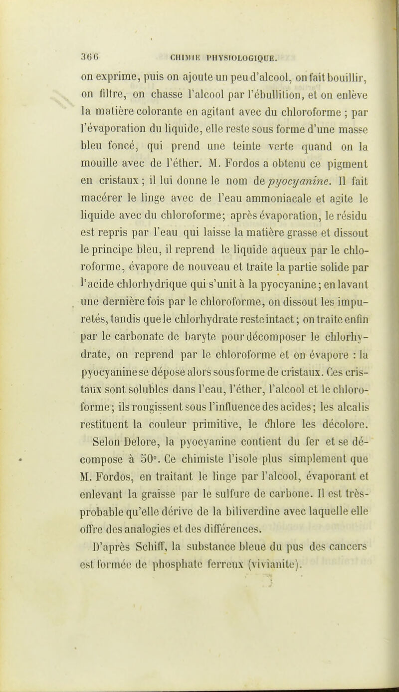 on exprime, puis on ajoute un peu d'alcool, on fait bouillir, on filtre, on chasse l'alcool par l'ébuUilion, et on enlève la matière colorante en agitant avec du chloroforme ; par l'évaporation du liquide, elle reste sous forme d'une masse bleu foncé, qui prend une teinte verte quand on la mouille avec de l'éther. M. Fordos a obtenu ce pigment en cristaux ; il lui donne le nom de pyocyanine. Il fait macérer le linge avec de l'eau ammoniacale et agite le liquide avec du chloroforme; après évaporation, le résidu est repris par l'eau qui laisse la matière grasse et dissout le principe bleu, il reprend le liquide aqueux par le chlo- roforme, évapore de nouveau et traite la partie solide par l'acide chlorhydrique qui s'unit à la pyocyanine ; en lavant une dernière fois par le chloroforme, on dissout les impu- retés, tandis que le chlorhydrate reste intact; on traite enfin par le carbonate de baryte pour décomposer le chlorhy- drate, on reprend par le chloroforme et on évapore : la pyocyanine se dépose alors sous forme de cristaux. Ces cris- taux sont solubles dans l'eau, l'éther, l'alcool et le chloro- forme; ils rougissent sous l'influence des acides; les alcalis restituent la couleur primitive, le dlilore les décolore. Selon Delore, la pyocyanine contient du fer et se dé- compose à 50°. Ce chimiste l'isole plus simplement que M. Fordos, en traitant le linge par l'alcool, évaporant et enlevant la graisse par le sulfure de carbone. Il est très- probable qu'elle dérive de la biliverdine avec laquelle elle offre des analogies et des différences. D'après SchilT, la substance bleue du pus des cancers est formée de phosphate ferreux (vivianito).