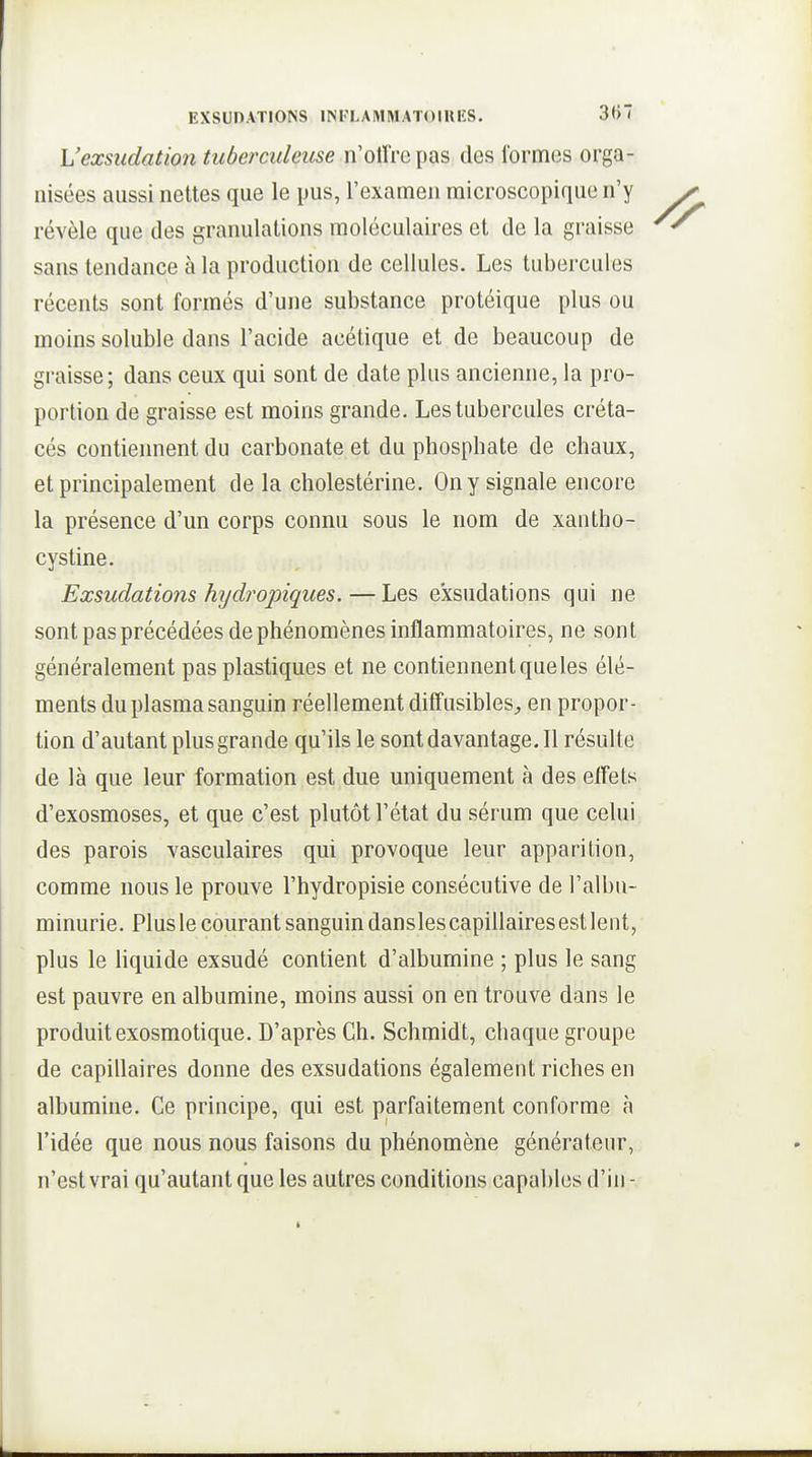 L'exsudation tuberculeuse n'oUVc pas des lorm(3S orga- nisées aussi nettes que le pus, l'examen microscopique n'y révèle que des granulations moléculaires et de la graisse sans tendance à la production de cellules. Les tubercules récents sont formés d'une substance protéique plus ou moins soluble dans l'acide acétique et de beaucoup de graisse; dans ceux qui sont de date plus ancienne, la pro- portion de graisse est moins grande. Les tubercules créta- cés contiennent du carbonate et du phosphate de chaux, et principalement de la cholestérine. On y signale encore la présence d'un corps connu sous le nom de xantho- cystine. Exsudations hijdropiqiies.—Les exsudations qui ne sont pas précédées de phénomènes inflammatoires, ne sont généralement pas plastiques et ne contiennent que les élé- ments du plasma sanguin réellement ditîusibleS;, en propor- tion d'autant plus grande qu'ils le sontdavantage.il résulte de là que leur formation est due uniquement à des effets d'exosmoses, et que c'est plutôt l'état du sérum que celui des parois vasculaires qui provoque leur apparition, comme nous le prouve l'hydropisie consécutive de l'albu- minurie. Plus le courant sanguin dansles capillaires est lent, plus le hquide exsudé contient d'albumine ; plus le sang est pauvre en albumine, moins aussi on en trouve dans le produit exosmotique. D'après Ch. Schmidt, chaque groupe de capillaires donne des exsudations également riches en albumine. Ce principe, qui est parfaitement conforme à l'idée que nous nous faisons du phénomène générateur, n'est vrai qu'autant que les autres conditions capables d'in -