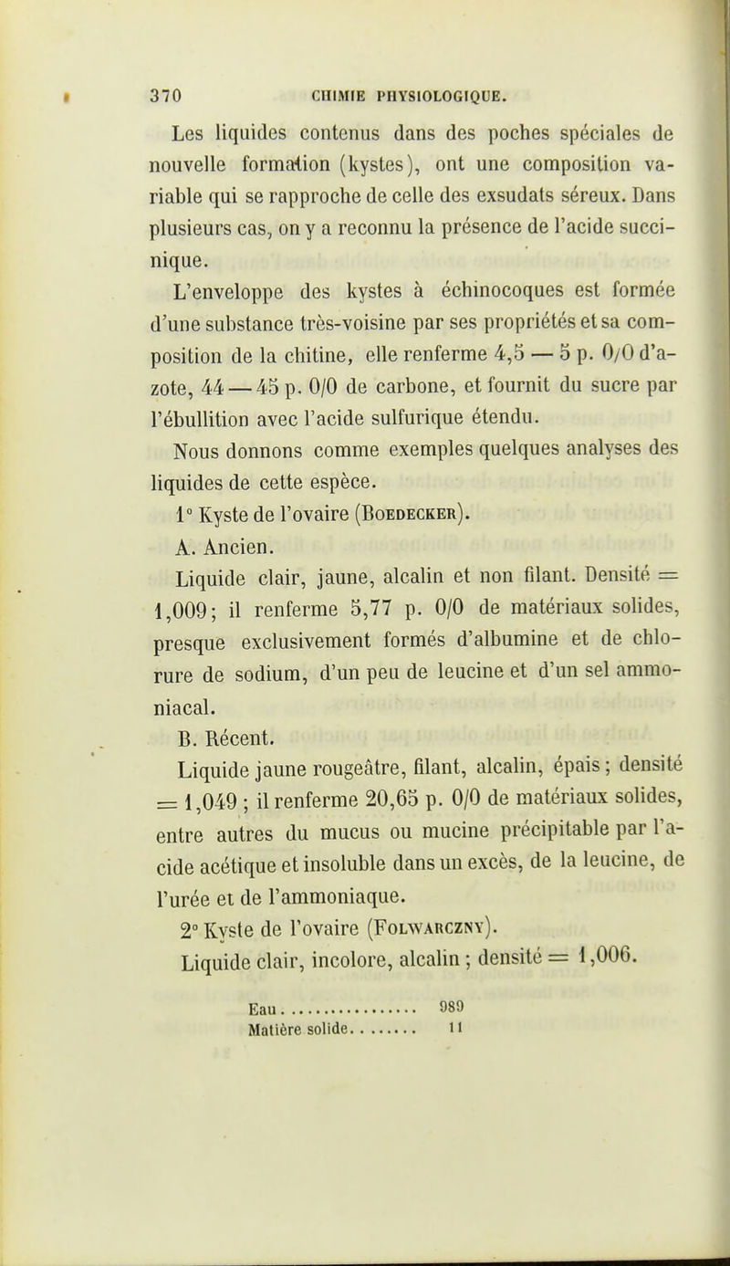 Les liquides contenus dans des poches spéciales de nouvelle formation (kystes), ont une composition va- riable qui se rapproche de celle des exsudais séreux. Dans plusieurs cas, on y a reconnu la présence de l'acide succi- nique. L'enveloppe des kystes à échinocoques est formée d'une substance très-voisine par ses propriétés et sa com- position de la chitine, elle renferme 4,5 — 5 p. 0/0 d'a- zote, 44 — 45 p. 0/0 de carbone, et fournit du sucre par l'ébullition avec l'acide sulfurique étendu. Nous donnons comme exemples quelques analyses des liquides de cette espèce. 1° Kyste de l'ovaire (Boedecker). A. Ancien. Liquide clair, jaune, alcalin et non filant. Densité = 1,009; il renferme 5,77 p. 0/0 de matériaux solides, presque exclusivement formés d'albumine et de chlo- rure de sodium, d'un peu de leucine et d'un sel ammo- niacal. B. Récent. Liquide jaune rougeâtre, filant, alcalin, épais ; densité = 1,049 ; il renferme 20,65 p. 0/0 de matériaux solides, entre autres du mucus ou mucine précipitable par l'a- cide acétique et insoluble dans un excès, de la leucine, de l'urée et de l'ammoniaque. 2° Kyste de l'ovaire (Folwarczny). Liquide clair, incolore, alcalin ; densité = 1,006. Eau 089 Matière solide 11