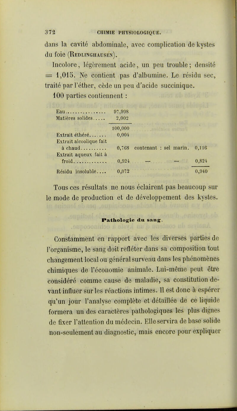 dans la cavité abdominale, avec complication de kystes du foie (Redlinghausen). Incolore, légèrement acide, un peu trouble; densité = 1,015. Ne contient pas d'albumine. Le résidu sec^ traité parl'éther, cède un peu d'acide succinique. 100 parties contiennent : Eau 97,998 Matières solides 2,002 100,000 Extrait éthéré 0,004 Extrait alcoolique fait à chaud 0,768 contenant : sel marin. 0,ll6 Extrait aqueux fait à froid 0,924 — — 0,824 Résidu insoluble..,. 0,072 0,940 Tous ces résultats ne nous éclairent pas beaucoup sur le mode de production et de développement des kystes. Pathologie du sang^. Constamment en rapport avec les diverses parties de l'organisme, le sang doit refléter dans sa composition tout changement local ou général survenu dans les phénomènes chimiques de l'économie animale. Lui-même peut être considéré comme cause de maladie, sa constitution de- vant influer sur les réactions intimes. Il est donc à espérer qu'un jour l'analyse complète et détaillée de ce liquide formera un des caractères pathologiques les plus dignes de fixer l'attention du médecin. Elle servira de base sohde non-seulement au diagnostic, mais encore pour expliquer