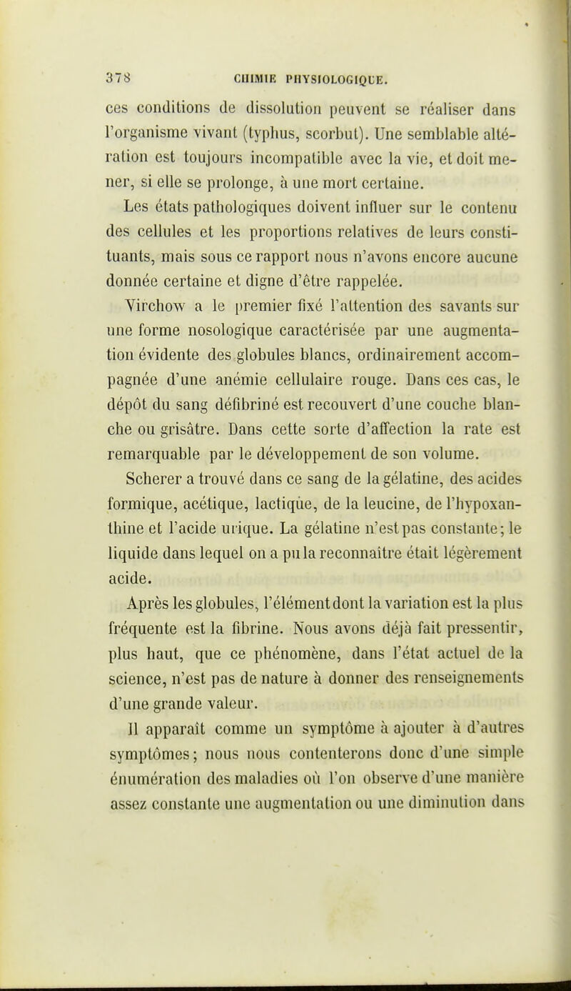 ces conditions de dissolution peuvent se réaliser dans l'organisme vivant (typhus, scorbut). Une semblable alté- ration est toujours incompatible avec la vie, et doit me- ner, si elle se prolonge, à une mort certaine. Les états pathologiques doivent influer sur le contenu des cellules et les proportions relatives de leurs consti- tuants, mais sous ce rapport nous n'avons encore aucune donnée certaine et digne d'être rappelée. Yirchow a le premier fixé l'attention des savants sur une forme nosologique caractérisée par une augmenta- tion évidente des globules blancs, ordinairement accom- pagnée d'une anémie cellulaire rouge. Dans ces cas, le dépôt du sang défibriné est recouvert d'une couche blan- che ou grisâtre. Dans cette sorte d'affection la rate est remarquable par le développement de son volume. Scherer a trouvé dans ce sang de la gélatine, des acides formique, acétique, lactique, de la leucine, de l'hypoxan- thine et l'acide urique. La gélatine n'est pas constante; le liquide dans lequel on a pu la reconnaître était légèrement acide. Après les globules, l'élément dont la variation est la plus fréquente est la fibrine. Nous avons déjà fait pressentir, plus haut, que ce phénomène, dans l'état actuel de la science, n'est pas de nature à donner des renseignements d'une grande valeur. Il apparaît comme un symptôme à ajouter à d'autres symptômes; nous nous contenterons donc d'une simple énumération des maladies où l'on observe d'une manière assez constante une augmentation ou une diminution dans