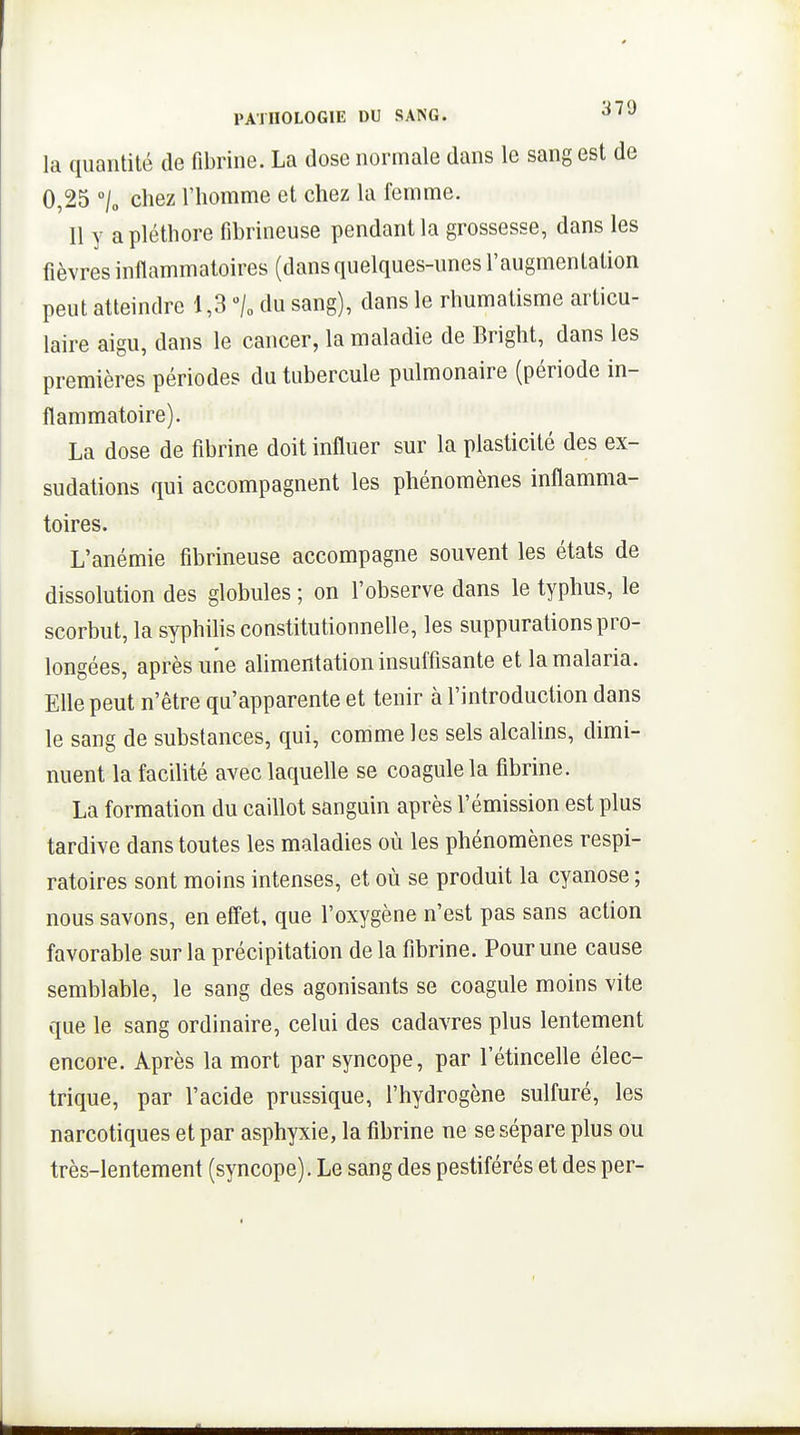 la quantité de fibrine. La dose normale dans le sang est de 0,25 /o chez l'homme et chez la femme. Il y a pléthore fibrineuse pendant la grossesse, dans les fièvres inflammatoires (dans quelques-unes l'augmentation peut atteindre 1,3 /„ du sang), dans le rhumatisme articu- laire aigu, dans le cancer, la maladie de Bright, dans les premières périodes du tubercule pulmonaire (période in- flammatoire). La dose de fibrine doit influer sur la plasticité des ex- sudations qui accompagnent les phénomènes inflamma- toires. L'anémie fibrineuse accompagne souvent les états de dissolution des globules ; on l'observe dans le typhus, le scorbut, la syphihs constitutionnelle, les suppurations pro- longées, après une alimentation insuffisante et la malaria. Elle peut n'être qu'apparente et tenir à l'introduction dans le sang de substances, qui, comme les sels alcalins, dimi- nuent la facilité avec laquelle se coagule la fibrine. La formation du caillot sanguin après l'émission est plus tardive dans toutes les maladies où les phénomènes respi- ratoires sont moins intenses, et où se produit la cyanose ; nous savons, en effet, que l'oxygène n'est pas sans action favorable sur la précipitation de la fibrine. Pour une cause semblable, le sang des agonisants se coagule moins vite que le sang ordinaire, celui des cadavres plus lentement encore. Après la mort par syncope, par l'étincelle élec- trique, par l'acide prussique, l'hydrogène sulfuré, les narcotiques et par asphyxie, la fibrine ne se sépare plus ou très-lentement (syncope). Le sang des pestiférés et des per-