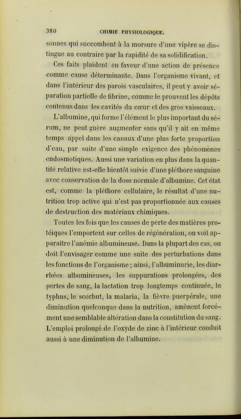 sonnes qui succombent à la morsure d'une vipère se dis- tingue au contraire par la rapidité de sa solidification. Ces faits plaident en faveur d'une action de présence comme cause déterminante. Dans l'organisme vivant, et dans l'intérieur des parois vasculaires, il peut y avoir sé- paration partielle de fibrine, comme le prouvent les dépôts contenus dans les cavités du cœur et des gros vaisseaux. L'albumine, qui forme l'élément le plus important du sé- rum, ne peut guère augmenter sans qu'il y ait en même temps appel dans les canaux d'une plus forte proportion d'eau, par suite d'une simple exigence des phénomènes endosmotiques. Aussi une variation en plus dans la quan- tité relative est-elle bientôt suivie d'une pléthore sanguine avec conservation de la dose normale d'albumine. Cet état est, comme la pléthore cellulaire, le résultat d'une nu- trition trop active qui n'est pas proportionnée aux causes de destruction des matériaux chimiques. Toutes les fois que les causes de perte des matières pro- téiques l'emportent sur celles de régénération, on voit ap- paraître l'anémie albumineuse. Dans la plupart des cas, on doit l'envisager comme une suite des perturbations dans les fonctions de l'organisme ; ainsi, l'albuminurie, les diar- rhées albumineuses, les suppurations prolongées, des pertes de sang, la lactation trop longtemps continuée, le typhus, le scorbut, la malaria, la fièvre puerpérale, une diminution quelconque dans la nutrition, amènent forcé- ment une semblable altération dans la constitution du sang. L'emploi prolongé de l'oxyde de zinc à l'intérieur conduit aussi à une diminution de l'albumine.