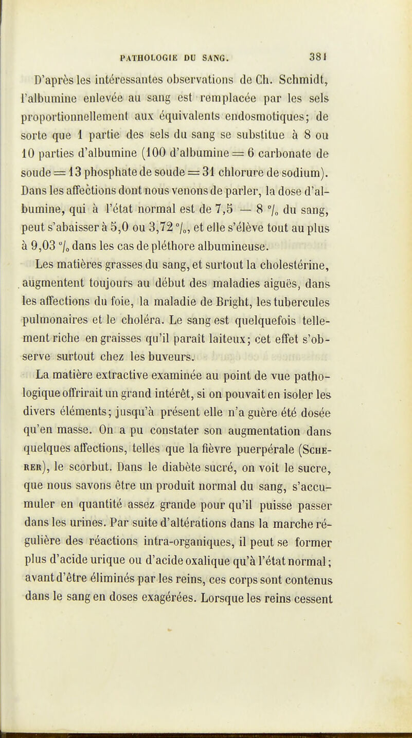 D'après les intéressantes observations de Ch. Schmitlt, l'albumine enlevée au sang est remplacée par les sels proportionnellement aux équivalents endosmotiques; de sorte que 1 partie des sels du sang se substitue à 8 ou 10 parties d'albumine (100 d'albumine = 6 carbonate de soude = 13 phosphate de soude = 31 chlorure de sodium). Dans les affections dont nous venons de parler, la dose d'al- bumine, qui à l'état normal est de 7,5 — 8 °l„ du sang, peut s'abaisser à 5,0 ou 3,72 /o, et elle s'élève tout au plus à 9,03 /o dans les cas de pléthore albumineuse. Les matières grasses du sang, et surtout la cholestérine, . augmentent toujours au début des maladies aiguës, dans les affections du foie, la maladie de Bright, les tubercules pulmonaires et le choléra. Le sang est quelquefois telle- ment riche engraisses qu'il paraît laiteux; cet effet s'ob- serve surtout chez les buveurs. La matière extractive examinée au point de vue patho- logique offrirait un grand intérêt, si on pouvait en isoler les divers éléments; jusqu'à présent elle n'a guère été dosée qu'en masse. On a pu constater son augmentation dans quelques affections, telles que la fièvre puerpérale (Sche- rer), le scorbut. Dans le diabète sucré, on voit le sucre, que nous savons être un produit normal du sang, s'accu- muler en quantité assez grande pour qu'il puisse passer dans les urines. Par suite d'altérations dans la marche ré- gulière des réactions intra-organiques, il peut se former plus d'acide urique ou d'acide oxalique qu'à l'état normal ; avant d'être éliminés par les reins, ces corps sont contenus dans le sang en doses exagérées. Lorsque les reins cessent