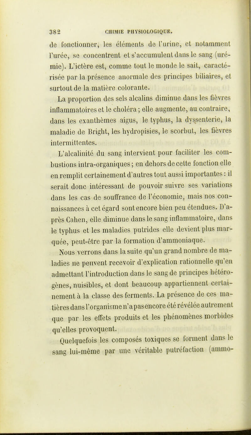 de fonctionner, les éléments de l'urine, et notamment l'urée, se concentrent et s'accumulent dans le sang (uré- mie). L'ictère est, comme tout le monde le sait, caracté- risée par la présence anormale des principes biliaires, et surtout de la matière colorante. La proportion des sels alcalins diminue dans les fièvres inflammatoires et le choléra ; elle augmente, au contraire, dans les exanthèmes aigus, le typhus, la dyssenterie, la maladie de Bright, les hydropisies, le scorbut, les fièvres intermittentes. L'alcalinité du sang intervient pour faciliter les com- bustions intra-organiques ; en dehors de cette fonction elle en remplit certainement d'autres tout aussi importantes : il serait donc intéressant de pouvoir suivre ses variations dans les cas de souffrance de l'économie, mais nos con- naissances à cet égard sont encore bien peu étendues. D'a- près Cahen, elle diminue dans le sang inflammatoire, dans le typhus et les maladies putrides elle devient plus mar- quée, peut-être par la formation d'ammoniaque. Nous verrons dans la suite qu'un grand nombre de ma- ladies ne peuvent recevoir d'explication rationnelle qu'en admettant l'introduction dans le sang de principes hétéro- gènes, nuisibles, et dont beaucoup appartiennent certai- nement à la classe des ferments. La présence de ces ma- tières dans l'organisme n'a pas encore été révélée autrement que par les efi'ets produits et les phénomènes morbides qu'elles provoquent. Quelquefois les composés toxiques se forment dans le sang lui-même par une véritable putréfaction (ammo-