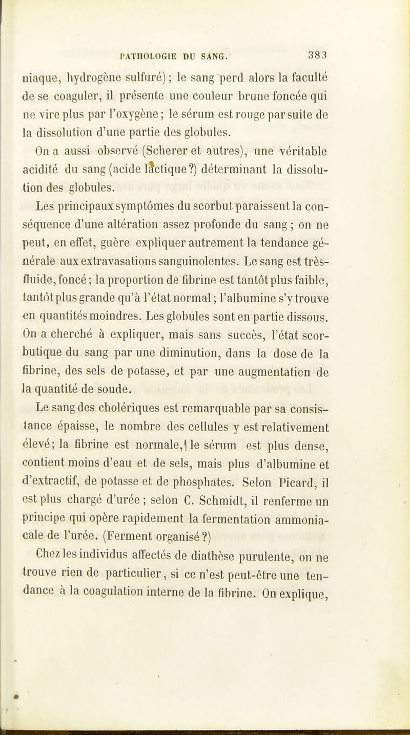 Iliaque, hydrogène sulfuré) ; le sang perd alors la faculté de se coaguler, il présente une couleur brune foncée qui ne vire plus par l'oxygène ; le sérum est rouge par suite de la dissolution d'une partie des globules. On a aussi observé (Sclierer et autres), une véritable acidité du sang (acide lÈfctique?) déterminant la dissolu- tion des globules. Les principaux symptômes du scorbut paraissent la con- séquence d'une altération assez profonde du sang ; on ne peut, en effet, guère expliquer autrement la tendance gé- nérale aux extravasations sanguinolentes. Le sang est très- fluide, foncé ; la proportion de fibrine est tantôtplus faible, tantôt plus grande qu'à l'état normal ; l'albumine s'y trouve en quantités moindres. Les globules sont en partie dissous. On a cherché à expliquer, mais sans succès, l'état scor- butique du sang par une diminution, dans la dose de la fibrine, des sels de potasse^, et par une augmentation de la quantité de soude. Le sang des cholériques est remarquable par sa consis- tance épaisse, le nombre des cellules y est relativement élevé; la fibrine est normale,Ue sérum est plus dense, contient moins d'eau et de sels, mais plus d'albumine et d'extractif, de potasse et de phosphates. Selon Picard, il est plus chargé d'urée ; selon C. Schmidt, il renferme un principe qui opère rapidement la fermentation ammonia- cale de l'urée. (Ferment organisé?) Chez les individus alfectés de diathèse purulente, on ne trouve rien de particulier, si ce n'est peut-être une ten- dance à la coagulation interne de la fibrine. On explique,