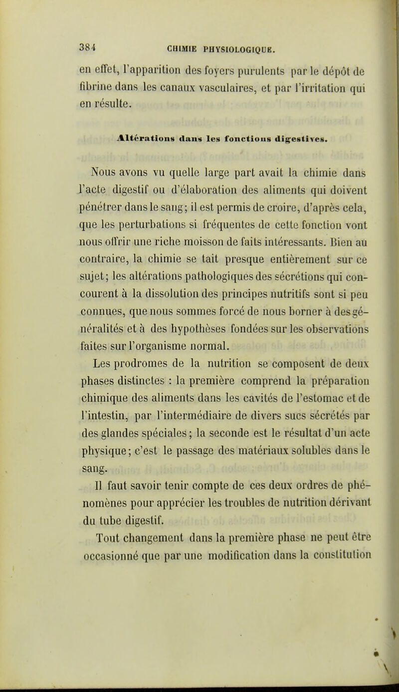 en effet, l'apparition des foyers purulents par le dépôt de fibrine dans les canaux vasculaires, et par l'irritation qui en résulte. Altérations tlaun les fonctioug dig^estives. Nous avons vu quelle large part avait la chimie dans l'acte digestif ou d'élaboration des aliments qui doivent pénétrer dans le sang; il est permis de croire, d'après cela, que les perturbations si fréquentes de cette fonction vont nous offrir une riche moisson de faits intéressants. Bien au contraire, la chimie se tait presque entièrement sur ce sujet; les altérations pathologiques des sécrétions qui con- courent à la dissolution des principes nutritifs sont si peu connues, que nous sommes forcé de nous borner à des gé- néralités et à des hypothèses fondées sur les observations faites sur l'organisme normal. Les prodromes de la nutrition se composent de deux phases distinctes : la première comprend la préparation chimique des aliments dans les cavités de l'estomac et de l'intestin, par l'intermédiaire de divers sucs sécrétés par des glandes spéciales ; la seconde est le résultat d'un acte physique; c'est le passage des matériaux solubles dans le sang. 11 faut savoir tenir compte de ces deux ordres de phé- nomènes pour apprécier les troubles de nutrition dérivant du tube digestif. Tout changement dans la première phase ne peut être occasionné que par une modification dans la constitution